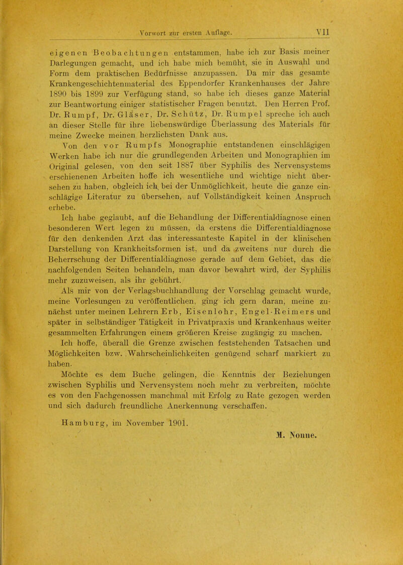 eigencn Beobachtungen entstammen, babe ich zur Basis meiner Darlegungcn gemacht, und ich habe mich bemuht, sie in Auswahl und Form dem praktischen Bedurfnisse anzupassen. Da mir das gesamto Krankengeschichtenmaterial des Eppendorfer Krankenhauses der Jahre 1890 bis 1899 zur Verfugung stand, so habe ich dieses ganze Material zur Beantwortung einiger statistischer Fragen benutzt. Den Herren Prof. Dr. R u in p f, Dr. G1 a s e r, Dr. S c h ii t z, Dr. Rumpel spreche ich auch an dieser Stelle fur ihre liebenswiirdige Oberlassung des Materials fur meine Zwecke meinen herzlichsten Dank aus. Von den vor Rumpfs Monographie entstandenen einschlagigen VVerken habe ich nur die grundlegenden Arbeiten und Monographien im Original gelesen, von den seit 1887 ilber Syphilis des Nervensystems erschienenen Arbeiten hoffe ich wesentliche und wichtige nicht uber- sehen zu haben, obgleich ich, bei der Unmoglichkeit, heute die ganze ein- schlagige Literatur zu ubersehen, auf Vollstandigkeit keinen Anspruch erhebe. Ich habe geglaubt, auf die Behandlung der Differentialdiagnose einen besonderen Wert legen zu miissen, da erstens die Differentialdiagnose fur den denkenden Arzt das interessanteste Kapitel in der klinischen Darstellung von Krankheitsformen ist, und da zvveitens nur durch die Beherrschung der Differentialdiagnose gerade auf dem Gebiet, das die nachfolgenden Seiten behandeln, man davor bewahrt wird, der Syphilis mehr zuzuweisen, als ihr gebiihrt. Als mir von der Verlagsbuchhandlung der Vorschlag gemacht wurde. meine Vorlesungen zu veroffentlichen, ging ich gern daran, meine zu- nachst unter meinen Lehrern Erb, Eisenlohr, Engel-Reimers und spater in selbstandiger Tatigkeit in Privatpraxis und Krankenhaus weiter gesammelten Erfahrungen einem grofieren Kreise zugangig zu machen. Ich hoffe, uberall die Grenze zwischen feststehenden Tatsachen und Moglichkeiten bzw. Wahrscheinlichkeiten geniigend scharf markiert zu haben. Mochte es dem Buche gelingen, die Kenntnis der Beziehungen zwischen Syphilis und Nervensystem noch mehr zu verbreiten, mochte es von den Fachgenossen manchmal mit Erfolg zu Rate gezogen werden und sich dadurch freundliche Anerkennung verschaffen. Hamburg, im November 1901. M. Nonne.