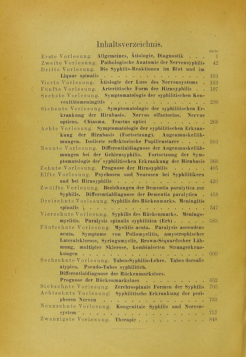 Inlialtsverzeiclmis. Seite Erste Vorlesung. Allgemeines, Atiologie, Diagnostik ... 1 Zweite Vorlesung. Pathologische Anatomie (lerNervensyphilis 42 Dritte Vorlesung. Die Syphilis-Reaktionen im Blut und im Liquor spinalis 103 Vierte Vorlesung. Atiologie der Lues des Nervensystems . 163 Filnfte Vorlesung. Arteriitische Form der Hirnsyphilis . . 197- Sechste Vorlesung. Symptomatologie der syphilitischen Kon- vexitiitsmeningitis 230 Siebente Vorlesung. Symptomatologie der syphilitischen Er- krankung der Hirnbasis. Nervus olfactorius. Jfervus opticus. Chiasm a. Tractus optici ......... 268 Achte Vorlesung. Symptomatologie der syphilitischen Erkran- kung der Hirnbasis (Fortsetzung). Augenmuskellah- mungen. Isolierte reilektorisclie Pupillenstarre .... 310 Neunte Vorlesung. Differentialdiagnose der Augenmuskellah- mungen bei der Gehirnsyphilis. Fortsetzung der Sym- ptomatologie der syphilitischen Erkrankung der Hirnbasis 360 Zehnte Vorlesung. Prognose der Hirnsyphilis 405 Elfte Vorlesung. Psychosen und Neurosen bei Syphilitikern und bei Hirnsyphilis 420 Zwolfte Vorlesung. Beziehungen der Dementia paralytica zur Syphilis. Differentialdiagnose der Dementia paralytica . 458 Dreizehnte Vorlesung. Syphilis des Riickenmarks. Meningitis spinalis , . . 547 VierzehnteVorlesung. Syphilis des Riickenmarks. Meningo- myelitis. Paralysis spinalis syphilitica (Erb) ..... 583 Fiinfzehnte Vorlesung. Myelitis acuta.. Paralysis ascendens acuta. Symptome von Poliomyelitis, amyotrophischer Lateralsklerose, Syringomyelie, Brown-Setiuardscher Lah- mung, multipler Sklerose, kombinierten Strangerkran- kungen 609 Sechzehnte Vorlesung. Tabes-Syphilis-Lehre. Tabes dorsalis atypica. Pseudo-Tabes syphilitica. Differentialdiagnose der Riickenmarkslues. Prognose der Riickenmarkslues 652 Siebzehnte Vorlesung. Zerebrospinale Formen der Sji)hilis 70S Achtzeknte Vorlesung. Syphilitische Erkrankung der peri- pheren Nerven 733 Neunzehnte Vorlesung. Kongenitale Syphilis und Nerven- system . . 757 Zwanzigste Vorlesung. Therapie 848