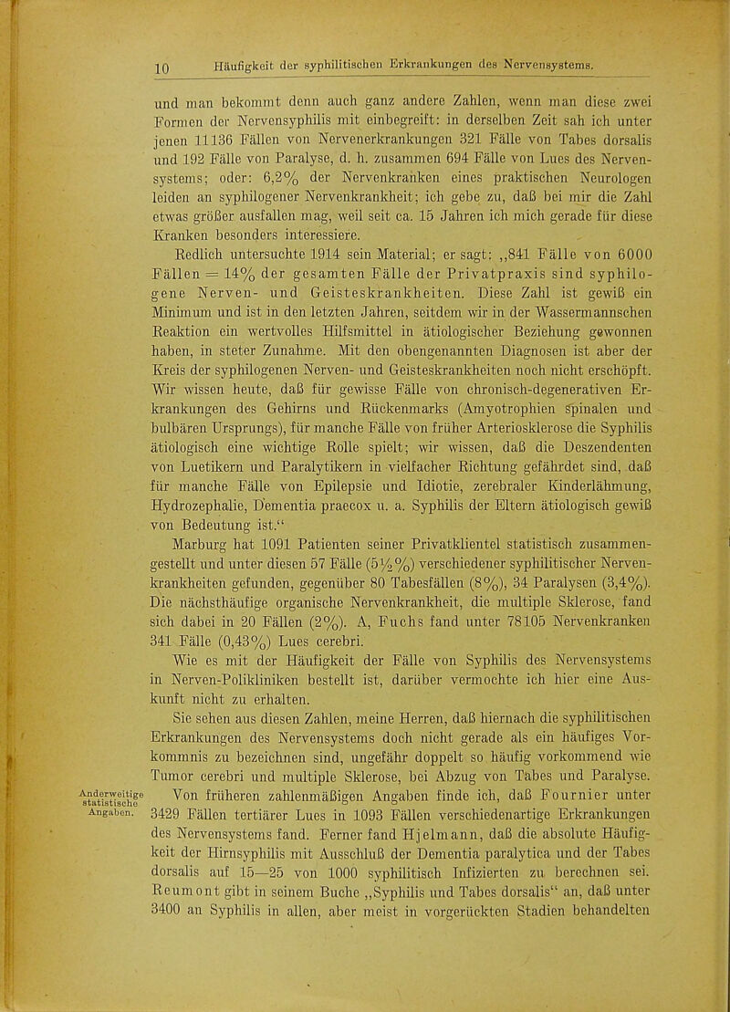 und man bekommt derm auch ganz andere Zahlen, wenn man diese zwei Form en der Nervensyphilis mit einbegreift: in derselben Zeit sah ich unter jenen 11136 Fallen von Nervenerkrankungen 321 Falle von Tabes dorsalis und 192 Falle von Paralyse, d. h. zusammen 694 Falle von Lues des Nerven- systems; oder: 6,2% der Nervenkranken eines praktischen Neurologen leiden an syphilogener Nervenkrankheit; ich gebe zu, daB bei mir die Zahl etwas grbBer ausfallen mag, weil seit ca. 15 Jahren ich mich gerade flir diese Kranken besonders interessiere. Kedlich untersuchte 1914 sein Material; ersagt: ,,841 Falle von 6000 Fallen = 14% der gesamten Falle der Privatpraxis sind syphilo- gene Nerven- und Geisteskrankheiten. Diese Zahl ist gewiB ein Minimum und ist in den letzten Jahren, seitdem wir in der Wassermannschen Keaktion ein wertvolles Hilfsmittel in atiologischer Beziehung gewonnen haben, in steter Zunahme. Mit den obengenannten Diagnosen ist aber der Kreis der syphilogenen Nerven- und Geisteskrankheiten noch nicht erschopft. Wir wissen heute, daB fiir gewisse Falle von chronisch-degenerativen Er- krankungen des Gehirns und Riickenmarks (Amyotrophien spinalen und bulbaren Ursprungs), fiir manche Falle von friiher Arteriosklerose die Syphilis atiologisch eine wichtige Rolle spielt; wir wissen, daB die Deszendenten von Luetikern und Paralytikern in vielfacher Richtung gefahrdet sind, daB fiir manche Falle von Epilepsie und Idiotie, zerebraler Kinderlahmung, Hydrozephalie, Dementia praecox u. a. Syphilis der Eltern atiologisch gewiB von Bedeutung ist. Marburg hat 1091 Patienten seiner Privatklientel statistisch zusammen- gestellt und unter diesen 57 Falle (51/2%) verschiedener syphilitischer Nerven- krankheiten gefunden, gegeniiber 80 Tabesfalien (8%), 34 Paralysen (3,4%). Die nachsthaufige organische Nervenkrankheit, die multiple Sklerose, fand sich dabei in 20 Fallen (2%). A, Fuchs fand unter 78105 Nervenkranken 341 Falle (0,43%) Lues cerebri. Wie es mit der Haufigkeit der Falle von Syphilis des Nervensystems in Nerven-Polikliniken bestellt ist, dariiber vermochte ich hier eine Aus- kunft nicht zu erhalten. Sie sehen aus diesen Zahlen, meine Herren, daB hiernach die syphilitischen Erkrankungen des Nervensystems doch nicht gerade als ein kaufiges Vor- kommnis zu bezeichnen sind, ungefahr doppelt so haufig vorkommend wie Tumor cerebri und multiple Sklerose, bei Abzug von Tabes und Paralyse. stat1atiachfe ^on ^ru^eren zahlenmaBigen Angaben finde ich, daB Fournier unter Angaben. 3429 Fallen tertiarer Lues in 1093 Fallen verschiedenartige Erkrankungen des Nervensystems fand. Ferner fand Hjelmann, daB die absolute Haufig- keit der Hirnsyphilis mit AusschluB der Dementia paralytica und der Tabes dorsalis auf 15—25 von 1000 syphilitisch Infizierten zu berechnen sei. Reumont gibt in seinem Buche ,,Syphilis und Tabes dorsalis an, daB unter 3400 an Syphilis in alien, aber meist in vorgeriickten Stadien behandelten