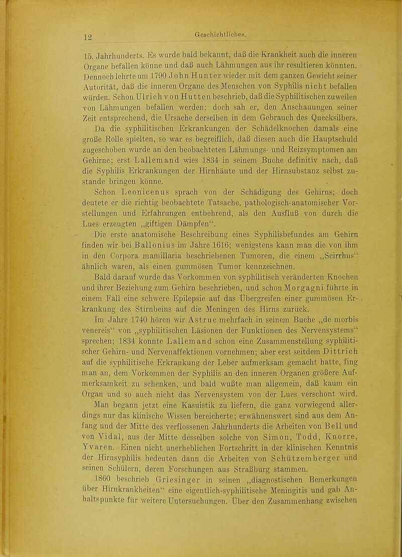 L5. Jahrhunderts. Es wurde bald bekannt, daB die Krankheit auch die inneren Organe befallen Iconne und daB auch Lahmungen aus ihr rcsultieren konnten. I>iMinoch lehrte am 17!K) .1 oh 11 Hunter wieder mit dem ganzen Gewiehl seiner Autoritat, daB die inneren Organe des Menschen von Syphilis nicht befallen wiirden. Schon Ulrich von Huttenbeschrieb, daB dieSyphilitischen zuweilen von Lahmungen befallen werden; doch sah er, den Anschauungen seiner Zeit entsprechend, die Ursache derselben in dem Gebrauch des Quecksilbers. Da die syphilitischen Erkrankungen der Schadelknochen damals eine groBe Kolle spielten, so war es begreiflich, daB diesen auch die Hauptschukl zugeschoben wurde an den beobachteten Lahmungs- und Eeizsymptomen am Gehirne; erst Lallemand wies 1834 in seinem Buche definitiv nach. daB die Syphilis Erkrankungen der Hirnhaute und der Hirnsubstanz selbst zu- stande bringen konne. Schon Leonicenus sprach von der Schadigung des Gehirns; doch deutete er die richtig beobachtete Tatsache, pathologisch-anatomischer Vor- stellungen und Erfahrungen entbehrend, als den AusfluB von dureh die Lues erzeugten „giftigen Dampfen. Die erste anatomische Beschreibung eines Syphilisbefundes am Gehirn finden wir bei Ballonius im Jahre 1616; wenigstens kann man die von ihm in den Corpora mamillaria beschriebenen Tumoren, die einem ,,Scirrhus ahnlich waren, als einen gummosen Tumor kennzeichnen. Bald darauf wurde das Vorkommen von syphilitisch veranderten Knochen und ihrer Beziehung zum Gehirn beschrieben, und schon Morgagni fiihrte in einem Fall eine schwere Epilepsie auf das tlbergreifen einer gummosen Er- krankung des Stirnbeins auf die Meningen des Hirns zuriick. Im Jahre 1740 horen wir Astruc mehrfach in seinem Buche „de morbis venereis von „syphilitischen Lasionen der Funktionen des Nervensystems sprechen; 1834 konnte Lallemand schon eine Zusammenstellung syphiliti- scher Gehirn- und Nervenaffektionen vornehmen; aber erst seitdem Dittrich auf die syphilitische Erkrankung der Leber aufmerksam gemacht hatte, fing man an, dem Vorkommen der Syphilis an den inneren Organen groBere Auf- merksamkeit zu schenken, und bald wuBte man allgemein, daB kaum ein Organ und so auch nicht das Nervensystem von der Lues verschont wird. Man begann jetzt eine Kasuistik zu liefern, die ganz vorwiegend aller- dings nur das klinische Wissen bereicherte; erwahnenswert sind aus dem An- fang und der Mitte des verflossenen Jahi-hunderts die Ai-beiten von Bell und von Vidal, aus der Mitte desselben solche von Simon, Todd, Knorre, Yvaren. Einen nicht unerheblichen Fortschritt in der klinischen Kenntnis der Hirnsyphilis bedeuten dann die Arbeiten von Schiitzemberger und scinen Schulern, deren Forschungen aus StraBburg stammen. 1860 beschrieb Griesinger in seinen „diagnostischen Bemerkungen liber Hirnkrankheiten eine eigentlich-syphilitische Meningitis und gab An- haltspunkte fiir weitere Untersuchungen. Uber den Zusammeiihang zwischen