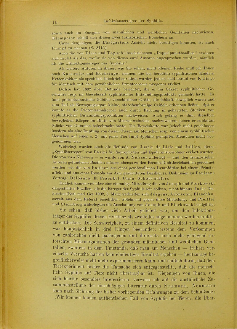 10 Infoktionaerregcr der Syphilis. sowio auoh im Smegma von miinnlichen unci weiblichen Genitalien nacliwiesen. Klemperer schloB aich dieaen zwei franzoaiachen Forschern an. Unter donjcnigen, die Lustgartens Anaicht niclit beatatigen konnten, ist audi Rumpf zu nennen (S. 81ff.). Auoh die von Disse und Taguchi beachriebenen „DoppeIpunktbazillen enwieaen sich nicht ala daa, wofiir aie von dieaen zwei Autoren angesproehen wurden, namlidi ala die „Infektionserreger der Syphilia. Ala weitere Autoren in dieaer, wie Sie aehen, nicht kleinen Reilie muB ich Ihnen noch Kaaaowitz und Hochainger nennen, die bei hereditar-syphilitischen Kindern Kettenkokken ala apezifiach beschrieben: diese wurden jedoch bald darauf von Kalisko fiir identiach mit dem gewohnlichen Streptococcua pyogenea erklart. Dohle hat 1892 iiber Befunde berichtet, die er im Sekret ayphilitiacher Ge- schwiire reap, im Gewebaaaft ayphilitiacher Entziindungaprodukte gemacht hatte. Er fand protoplaamatiache Gebilde verachiedener GroBe, die lebhaft beweghch waren und zum Teil ala Bewegungaorgan kleine, atabchenformige GeiBeln erkennen lieBen. Spater konnte er die Protoplaamakorper auch durch Farbung in geharteten Stucken von ayphilitiachen Entziindungsprodukten nachweiaen. Auch gelang ea ihm, dieselben beweglichen Korper im Blute von Meerachweinchen nachzuweiaen, denen er aubkutan Stiicke von Gummen beigebracht hatte. Die Beweiakette war jedoch nicht geachloaaen inaof em ala eine Impf ung von dieaen Tieren auf Menachen reap, von einem ayphilitischen Menachen auf einen a. Z. mit jener Tier-Impf-Syphilia' geimpften Menachen nicht vor- genommen war. Widerlegt wurden auch die Befunde von Juatin de Liale und Jullien, deren „Syphiliaeri'eger von Paaini fiir Saprophyten und Epidermiabewohner erklart wurden. Die von vanNieaaen — er wurde von A. Neiaser widerlegt — und den franzosiachen Autoren gefundenen Bazillen miiasen ebenao zu den Paeudo-Diphtheriebazillen gerechnet werden wie die von Paulaen aua einer geachwollenen Lympfdriiae bei einem Primar- affekt und aua einer Roaeola am Arm geziichteten Bazillen (s. Diakuaaion zu Paulaena Vortrag: Delb anco, E. Praenkel, Unna, Schottmiiller). Endlich kamen viel iiber eine einmalige Mitteilung die von Joaeph und Piorkowski dargeatellten Bazillen, die die Erreger der Syphilia aein aollten, nicht hinaua. In der Dia- kusaion (Berl. med. Gea. 1902, 5. Marz) verhielten aich Jiirgena, Aronaohn, Blaachko, aoweit aua dem Referat eraichtlich, ablehnend gegen dieae Mitteilung, und Pfeiffer und Sternberg widerlegten die Anachauung von Joaeph und Piorkowski endgiiltig. Sie sehen, daB bisher viele Arbeit geliefert war, urn den Iiifektions- trager der Syphilis, dessen Existenz als zweifellos angenommen werden muBte, zu entdecken. Die Schwierigkeit, zu einem definitiven Resultat zu kommen, war hauptsachlich in drei Dingen begriindet: erstens dem Vorkommen von zahlreichen nicht pathogenen und ihrerseits noch nicht genugend er- forschten Mikro organism en der gesunden mannlichen und weiblichen Geni- talien, zweitens in dem Umstande, daB man am Menschen — friihere ver- einzelte Versuche hatten kein eindeutiges Resultat ergeben — heutzutage be- greiflicherweise nicht mehr experimentieren kann, und endlich darin, dafi dem Tierexperiment bisher die Tatsache sich entgegenstellte, daB die mensch- liche Syphilis auf Tiere nicht ubertragbar ist. Diejenigen von Ihnen, die sich hierfiir besonders interessieren, verweise ich auf die ausfiihrliche Zu- sammenstellung der einschlagigen Literatur durch N e u m a n n. N e u m a n n kam nach Sichtung der bisher vorliegenden Erfahrungen zu dem SchluBsatz: ,Wir kenncn keinen authentischen Fall von Syphilis bei Tieren; die tJber-