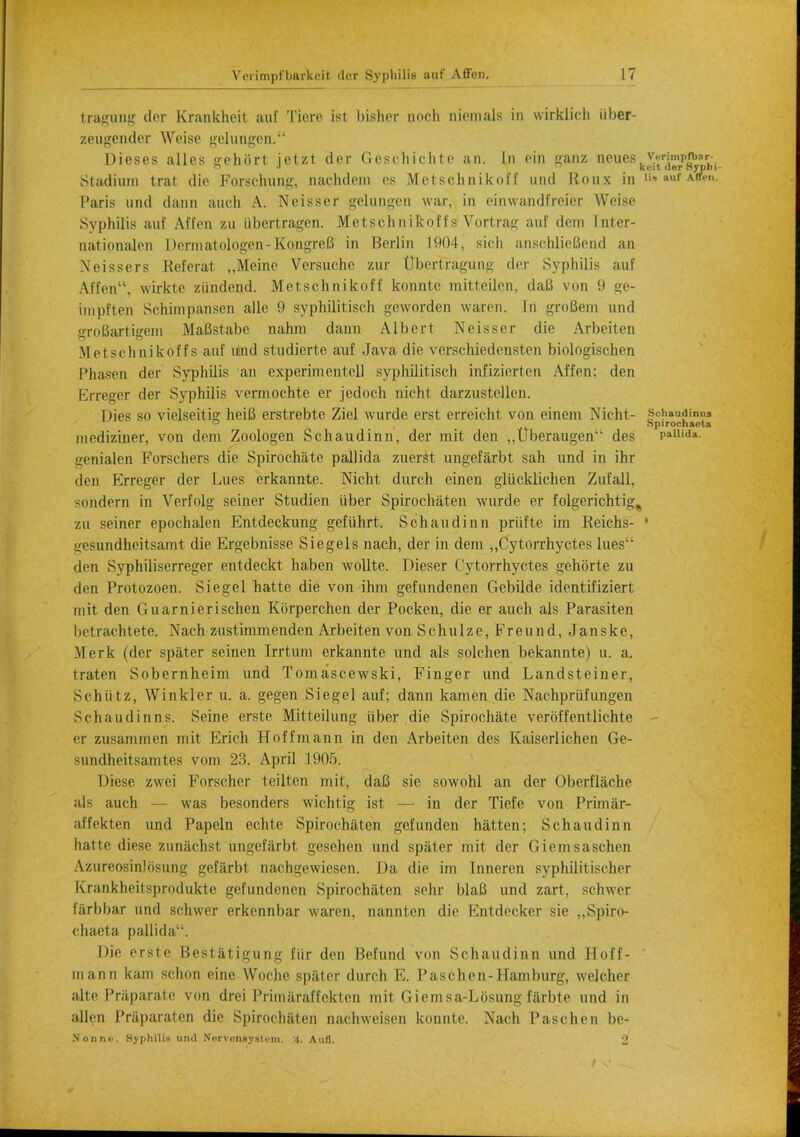 tragung der Krankheit auf Ticre ist bisher noch nionials in wirklich iiber- zeugender Weiso gelungen. Dieses alios trehort ietzt der Gcschichte an. In ein ganz neues,Ys^S^Kl, a J ki-it der Syjpni- Stadiurn trat die Forschung, naehdom es Mctschnikoff und Rous in ,to auf Arf'- Paris und dann auch A. Ncisser gelungen war, in oinwandfreier Weise Syphilis auf Affen zu iibertragen. Mctschnikoffs Vortrag auf dem Inter- nationalen Dermatologen-KongreB in Berlin 1904, sicli anschlieBend an Xeissers Referat „Meine Versuche zur tJbeitragung der Syphilis auf Affen, wirkte ziindend. Mctschnikoff konnte mitteilen, daB von 9 ge- itnpften Schimpansen alle 9 syphilitisch geworden waxen. In groBem und groBartigcm MaBstabe nahm dann Albert Neisser die Arbeiten Mctschnikoffs auf uind studicrte auf Java- die verschiedensten biologischen Phasen der Syphilis an experimentell syphilitisch infizierten Affen; den Erreger der Syphilis vermochte er jedoch nicht darzustelleh. Dies so vielseitig heiB erstrebte Ziel wurde erst erreicht von einem Nicht- fchaudinus Spirocnaela niediziner, von dem Zoologen Schaudinn, der mit den „Uberaugen des paui<i»- genialen Forschers die Spirochete pallida zuerst ungefarbt sah und in ihr den Erreger der Lues erkannte. Nicht durch einen gliicklichen Zufall, sondern in Verfolg seiner Studien iiber Spirochaten wurde er folgerichtiir, zu seiner epochalen Entdeckung gefiihrt. Schaudinn priifte im Reichs- 1 uesundheitsamt die Ergebnisse Siegels nach, der in dem ,,Cytorrhyctes lues'; den Syphiliserreger entdeckt haben wollte. Dieser Cytorrhyctes gehbrte zu den Protozoen. Siege 1 hatte die von ihm gefundenen Gebilde identifiziert mit den Guarnierischen Korperchen der Pocken, die er auch als Parasiten betrachtete. Nach zustimmenden Arbeiten von Schulze, Freund, Janske, Merk (der spater seinen Irrtum erkannte und als solchen bekannte) u. a. traten Sobernheim und Tomascewski, Finger und Landsteiner, Schiitz, Winkler u. a. gegen Siegel auf; dann kamen die Nachpriifungen Schaudinn^s. Seine erste Mitteilung iiber die Spirochete verbffentlichte er zusammen mit Erich Hoffmann in den Arbeiten des Kaiserlichen Ge- sundheitsamtes vom 23. April 1905. Diese zwei Forseher teilten mit, daB sie sowohl an der Oberflache als auch — was besonders wichtig ist — in der Tiefe von Primar- affekten und Papeln echte Spirochaten gefunden hatten; Schaudinn hatte diese zunachst ungefarbt gesehen und spater mit der Giemsaschen Azureosinlosung gefarbt nachgewiesen. Da die im Inneren syphilitischer Krankheitsprodukte gefundenen Spirochaten sehr blaB und zart, schwer farbbar und schwer erkennbar waren, nannten die Entdecker sie „Spiro- chaeta pallida. Die erste Bestatigung fiir den Behind von Schaudinn und Hoff- mann kam schon einc Woche spater durch E. Paschen-Hamburg, welcher alte Priiparate von drei Primaraffekten mit Giem sa-Lbsung farbte und in alien Praparaten die Spirochaten nachweisen konnte. Nach Paschen be- Nonnu, Syphilis und Nervensysti'm. 4. Aufl. 2