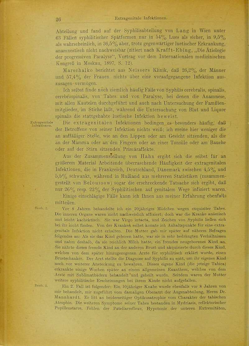 Abteihmg mid fand auf der Syphilisabteilung von Lang in Wien unter 63 Fallen syphilitischer Spatformen nur in 54% Lues als Bicher, in 9,5% als wahrscheinlich, in 36,5% aber, trotz gegenwartiger luetischer Erkrankung, a'namnestiscb nicht nachweisbar (zitiert nach Krai ft-E bin g, „Die Atiologie der progressiven Paralyse'', Vortrag vor dem Internatiqnalen medizinischen KbngreB in Moskau, 1897, S. 12). Marsehalko berichtet aus Neissers Klinik, dafi 26,2% der Manner und 57,4% dec Frauen nichts iiber cine voraufgegangene Infektion aus- ziisagen vermogen. Ich selbst finde noch ziemlieh haufigFallevon Syphilis cerebralis, spinalis, eerebr'ospinalis, von' Tabes und von Paralyse, bei denen die Anamnese, mit alien Kautelen durchgcfiihrt und auch nach Untersuchung der Familien- mitglieder, im Stiche laBt, wahrend die Untersuchung von Blut und Liquor spinalis die stattgehabte luetische Infektion beweist. sstragenitaie i)ie extragenitalen Infektionen bediii2;en es besonders haufig,' daB Infektionon. D o »' der Betroffene von seiner Infektion nichts weiB; ich meine hier weniger die an auffalliger SteUe, wie an den Lippen oder am Gesicht sitzenden, als die an der Mamma oder an'den Fingern oder an einer Tonsille oder am Bauche oder auf der Stirn sitzenden Prhnaraffekte. Aus der Zusammenslellung von Halm ergibt sich die selbst fiir an groBerem Material Arbeitende iiberraschende Haufigkeit der extragenitalen Infektionen, die in Frankreich, Deutschland, Danemark zwischen 4,5% und 5,5% schwankt, \yahrend in RuBland aus mehreren Statistiken (zusammen- gestellt von Beloussow) sogar die erschreckende Tatsache sich ergibt, daB nur 26% resp. 22% der Syphilitischen auf genitalem Wege infiziert waren. Einige einschlagige Falle kann ich Ihnen aus meiner Erfahrung ebenfaUs mitteilen. Peob. 2. Vor 8 Jahren behandelte ich ein 20jahriges Madohen wegen exquisiter Tabes. Die inneren Organe waren nicht nachweislich affiziert; dock war die Kranke aniiinisch und leicht kacliektiscli. Sie war Virgo intacta, und Zeichen von Syphilis lieBen sich bei ihr nicht finden. Von der Krankeh selbst konnte ich Anhaltspunkte fiir eine cxtra- genitale Infektion nicht erhallen. Die Mutter gab mif spiiter auf naheres Befragen folgendes an: Als sie das Kind geboren hatte, war sie in sehr bedrangten Verhiiltnissen und nahm deshalb, da sie reichlich Milch hatte, eirffremdes neugeborenes Kind an. Sie ntihrte dieses frerade Kind an der anderen Brust und akquirierte durch dieses Kind, welches von dem spater hinzugezogenen Arzte fiir syphilitisch erklart wurde. eaten Brustschanker. Der Arzt stellte die Diagnose auf Syphilis zu spat, urn ihr eigenes Kind noch vor weiterer Ansteckung zu bewahren. Dieses eigene Kind (die jetzige Tabica) erkrankte eiitige Wochen spater an eincm allgemeinen Exanthem, welches von dem Arzte mit Sublimatbadern behandelt und geheilt wurde. Seitdem waren der Mutter M'eitere syjahihtische Erscheinungen bei ihrem Kiirde nicht aufgefallen. Beob- ; Ein 2. Fall ist folgender: Ein lOjiihriger Knabc wurde ebenfalls vor 8 Jahren von mir behandelt, mir zugefiilut vom damaligen Oberarzt der Augenabteilung, Herrn Dr. -Mannhardt. Er 1 itt an beiderseitiger Optikusatrophie vom Charakter der tabischen Atrophic. Die weiteren Nymptome seiner Tabes bestanden in Mydriasis, reflektorisclier Pupillenstarre, Fehlen der Patellarroflexe, Hypotonic der unteren Extremit-iiten.