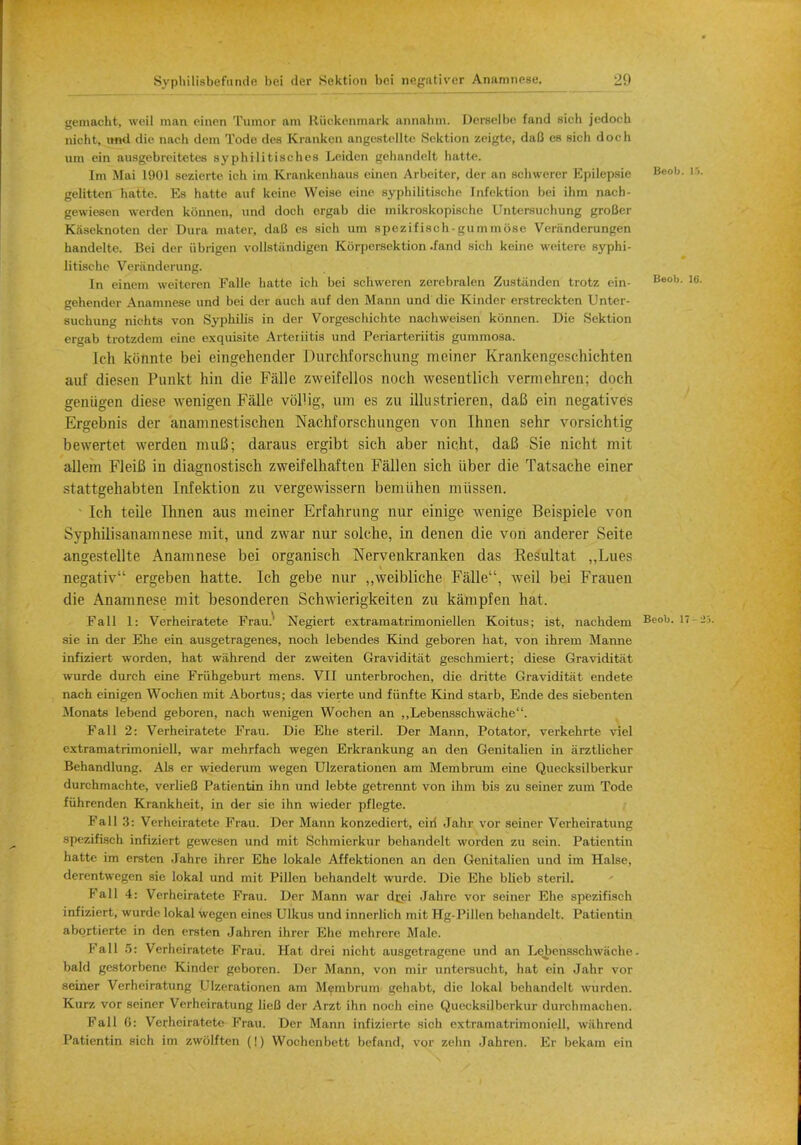 •2U gemacht, wcil man einen Tumor am Riickenmark aimalun. Derselbe fand sicli jc-doch nicht, mul die nach dem Tode dee Kranken angestellte Sektion zeigte, daB es sich doch urn ein ausgebrcitetes sy philitischcs Leiden gchandclt liatte. Im Mai 1901 seziertc Loh im Krankcnhaus einen Arbeiter, der an schwerer Epilepsie Beo1 gelitten hatte. Ks hatte auf keine Weiae cine syphilitisehe Infektion bei ihm nach- gewiesen werden konnen, und doch ergab die mikroskopische Untersuchung groBer Kaseknoten der Dura mater, daB es sich um spezifisch-gummose Veranderungen handelte. Bei der iibrigen vollstiindigen Korpersektion .fand sich keine weitere syphi- litisehe Veriinderung. In einem weiteren Falle hatte ich bei schweren zerebralen Zustiinden trotz ein- 13601 gehender Anamnese und bei der auch auf den Mann und die Kinder erstreckten Unter- sucbung niehts von Syphilis in der Vorgeschichte nacliweisen konnen. Die Sektion ergab trotzdem eine exquisite Arteiiitis und Periarteriitis gummosa. Ich kiinnte bei eingehender Durchforschung meiner Kranken<i(>schichten aiif diesen Punkt bin die Falle zweifellos noch wesentlich vermehren; doch geniigen diese wenigen Falle vollig, um es zu illu strieren, daB ein negatives Ergebnis der anamnestischen Nachforschungen von Ihnen sehr vorsichtig bewertet werden muB; daraus ergibt sich aber nicht, daB Sie nicht mit allem FleiB in diagnostisch zweifelhaften Fallen sich iiber die Tatsache einer stattgehabten Infektion zu vergewissern bemiihen miissen. Ich teile Ihnen aus meiner Erfahrung nur einige wenige Beispiele von Syphilisanamnese mit, und zwar nur solche, in denen die von anderer Seite angestellte Anamnese bei organisch Nervenkranken das Resultat ,,Lnes negativ:i ergeben hatte. Ich gebe nur „weibliche Falle, weil bei Frauen die Anamnese mit besonderen Schwierigkeiten zu kampfen hat. Fall 1: Verheiratete Frau} Negiert extramatrimoniellen Koitus; ist, nachdem Beob. sie in der Ehe ein ausgetragenes, noch lebendes Kind geboren hat, von ihrem Manne infiziert worden, hat wahrend der zweiten Graviditiit geschmiert; diese Graviditat wurde durch eine Friihgeburt mens. VII unterbrochen, die dritte Graviditat endete nach einigen Wochen mit Abortus; das vierte und fiinfte Kind starb, Ende des siebenten Monate lebend geboren, nach wenigen Wochen an ,,Lebensschwache. Fall 2: Verheiratete Frau. Die Ehe steril. Der Mann, Potator, verkehrte viel extramatrimoniell, war mehrfach wegen Erkrankung an den Genitalien in arztlicher Behandlung. Als er wiederum wegen Ulzerationen am Membrum eine Quecksilberkur durchmachte, verlieB Patientin ihn und lebte getrennt von ihm bis zu seiner zum Tode fiihrenden Krankheit, in der sie ihn wieder pflegte. Fall 3: Verheiratete Frau. Der Mann konzediert, eiri Jahr vor seiner Vei-heiratung spezifisch infiziert gewesen und mit Schmierkur behandelt worden zu sein. Patientin hatte im ersten Jahre ihrer Ehe lokale Affektionen an den Genitalien und im Halse, derentwegen sie lokal und mit Pillen behandelt wurde. Die Ehe blieb steril. Fall 4: Verheiratete Frau. Der Mann war dr_ei Jahre vor seiner Ehe spezifisch infiziert, wurde lokal wegen eines Ulkus und innerlich mit Hg-Pillen behandelt. Patientin abortierte in den ersten Jahren ihrer Ehe mchrere Male. Fall 5: Verheiratete Frau. Hat drei nicht ausgetragene und an Lebensschwache- bald gestorbenc Kinder geboren. Der Mann, von mir untersucht, hat ein Jahr vor seiner Verheiratung Ulzerationen am Membrum gehabt, die lokal behandelt wurden. Kurz vor seiner Verheiratung lie/3 der Arzt ihn noch cine Quecksilberkur durchmachen. Fall 0: Verheiratete Frau. Der Mann infizierte sich extramatrimoniell, wahrend Patientin sich im zwolften (!) Wochenbett befand, vor zehn Jahren. Er bekam ein