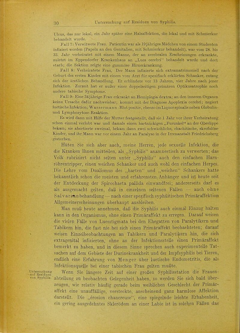 Ulcus, das nur lokal, ein Jahr spater cine Halsaffektion, die lokal unci mit Schmierkur. behandelt wurde. Fall 7: Verwitwote Frau. Patientin war als 19jiihriges Madchen von einem Studentcn infiziert worden (Papeln an den Gcnitalien, rait Schmierkur behandolt), war vom 28. bifi 33. Jahr vcrheiratet rait einem Manne, der an zerebralen Erscheinungen erkrankte, zuletzt im Eppendorfer Krankenhaus an ,,Lues cerebri behandelt wurde und doit starb; die Sektion zeigte eine gummose Hirnerkrankung. Fall 8: Verheiratete Frau, Der Mann infizierte sick extramatrimoniell nach der Geburt des ersten Kindes mit einem voni Arzt fiir spezifisch erkliirten Schanker, entzog sich der iirztlichen Behandlung. Er erblindete vor 13 Jahren, vier Jahre nach jener Infektion. Zurzeit bat er auBer einer doppelseitigen primaren Optikusatrophie noch andere tabiscbe Symptome. Fall 9: Eine 34ja.hrige Frau erkrankt an Hemiplegia dextra; an den inneren Organen keine Ursacbe dafiir nachweisbar; kommt mit der Diagnose Apoplexia cerebri; negiert luetische Infektion; Wassermann-Blutj)ositiv, ebenso im Liquor spinalis neben Globulin- und Lymphozytose-Reaktion. Es wird dann mit Hilfe der Mutter f estgestellt, daB sie 1 Jahr vor ihrer Verheiratung schon einmal verlobt war und damals einen hartnackigen ,,Furunkel an der Oberbppe bekam; sie abortierte zweirnal, bekam dann zwei schwachliche, rhachitische, skrofulose Kinder, und ihr Mann war vor einem Jahr an Paralyse in der Irrenanstalt Friedrichsberg gestorben. Hiiten Sie sich aber auch, meine Herren, jede sexuelle Infektion, die die Krankeu Ihnen mitteilen, als ,,Syphilis anamnestisch zn verwerten; das V.olk rubriziert nicht selten unter ,,Syphilis anch den eiiifachen Harn- rohrentripper, einen weichen Schanker und auch wohl den einfachen Herpes. Die Lehre vom Dualismus des „harten und „weichen Schankers hatte bekanntlich schon die meisten und erfahrensten Anhanger und ist heute seit der Entdeckung der Spirochaeta pallida einwandfrei; andererseits darf es als ausgemacht gel ten, daB in einzelnen seltenen Fallen — auch ohne Salvarsmnbehandlung — nach einer spezifisch syphilitischen Prhnaraffektion Allgemeinerscheinungen iiberhaupt ausbleiben. Man muB heute annehmen, daB die Syphilis auch einnial Einzug halten kann in den Organismus, ohne .einen Prhnaraffekt zu erregen. Darauf weisen die vielen Falle von Luesstiginata bei den Ehegatten von Paralytikern und Tabikern hin, die fast niebei sich einen Prhnaraff ekt beobaehteten; darauf weisen Einzelbeobachtungen an Tabikern und Paralytikern hin. die sich extragenital infizierten, ohne an der Infektionsstelle einen Prhnaraffekt bemerkt zu haben, und in diesem Sinne sprechen auch experhnentelle Tat- sachen auf dem Gebiete der Durinekrankheit und dei Impfsyphilis bei Tieren. endlich eine Erfahrung von Menger. iiber luetische Endometritis, die als Infektionsquelle bei einer tabischen Frau gelten muBte. afeReUaWuen Wenn Sie langere Zeit auf einer groBen Syphilisstation die Frauen- von syphilis, abteilung zu beobachten Gelegeuheit haben, so werden Sie sich bald iiber- zeugen, wie relativ haufig gerade beim weiblichen Geschlecht der Prhnar- affekt eine unauffallige, versteckte, anscheinend ganz harmlose Affektion darstellt. Die „erosion chancreuse, eine spiegelnde leichte Erhabenheit, ein gering ausgedehntes Sklerodem an einer Labie ist in solchen Fallen das