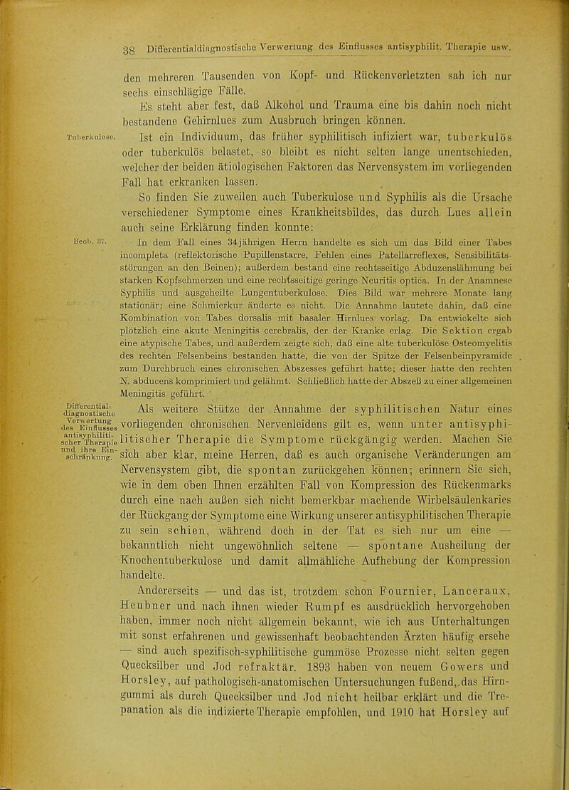 den mehreren Tausenden von Kopf- unci Kiickenverletzten sah ich nur sechs einschlagige Falle. Es steht aber fest, daB Alkohol und Trauma eine bis dahin noch nicht bestandene Gehirnlues zum Ausbruch bringen kbnnen. Tuberkniose. jst ein ludividuum, das friiher syphilitisch infiziert war, tuberkulLis oder tuberkulos belastet, so bleibt es nicht selten lange unentschieden, welchor der beiden atiologischen Faktoren das Nervensystem im vorli'egenden Fall hat erkranken lassen. So finden Sie zuweilen auch Tuberkulose und Syphilis als die Ursaclie verschiedener Symptome eines Krankheitsbildes, das durch Lues all ein auch seine Erklarung finden konnte: Beoi.. 87. In dem Fall eines 34jahrigen Herrn handelte es sich urn das Bild einer Tabes incompleta (reflektorische Pupillenstarre, Pehlen eines Patellarreflexes, Sensibilitats- storungen an den Beinen); auBerdem bestand eine rechtsseitige Abduzenslahmung bei starken Kopfschmerzen und eine rechtsseitige geringe Neuritis optica. In der Anamnese Syphilis und ausgeheilte Lungentuberkulose. Dies Bild war mehrere Monate lang stationar; eine Schmierkur anderte es nicht. Die Annahme lautete dahin, daB eine Kombination von Tabes dorsalis mit basaler Hirnlues vorlag. Da entwickelte sich plotzlich eine akute Meningitis cerebralis, der der Kranke erlag. Die Sektion ergab eine atypische Tabes, und auBerdem zeigte sich, daB eine alte tuberkulose Osteomyelitis des rechten Felsenbeins bestanden hatte, die von der Spitze der Felsenbeinpyramide zum Durchbruch eines chronischen Abszesses gefiihrt hatte; dieser hatte den rechten N. abducens komprimiert und gelahmt. SchlieBlich hatte der AbszeB zu einer allgemeinen Meningitis gefiihrt. cu^noTtiache ^s weitere Stiitze der .Annahme der syphilidschen Natur eines dJserEinrflSssges vorliegenden chronischen Nervenleidens gilt es, wenn unter antisyphi- soher^heMpielitischer Therapie die Symptome riickgangig werden. Machen Sie scL-ankung sich aber klar, meine Herren, daB es auch organische Veranderungen am Nervensystem gibt, die spoilt an zurtickgehen kbnnen; erinnern Sie sich, wie in dem oben Ihnen erzahlten Fall von Kompression des Riickenmarks durch eine nach auBen sich nicht bemerkbar machende Wirbelsaulenkaries der Riickgang der Symptome eine Wirkung unserer antisyphilitischen Therapie zu sein schien, wahrend doch in der Tat es sich nur urn eine — bekanntlich nicht ungewbhnlich seltene — spontane Ausheilung der Knochentuberkulose und damit allmahliche Aufhebung der Kompression handelte. Andererseits — und das ist, trotzdem schon Fournier, Lanceraux, Heubner und nach ihnen wieder Rumpf es ausdrucklich hervorgehoben liaben, immer noch nicht allgemein bekannt, wie ich aus Unterhaltungen mit sonst erfahrenen und gewissenhaft beobachtenden Arzten haufig ersehe — sind auch spezifisch-syphilitische gummose Prozesse nicht selten gegen Quecksilber und Jod refraktar. 1893 haben von neuem Gowers und Horsley, auf pathologisch-anatomischen Untersuchungen fuBend,,das Hirn- gummi als durch Quecksilber und Jod nicht heilbar erklart und die Tre- panation als die indizierteTherapie empfohlen, und 1910 hat Horsley auf