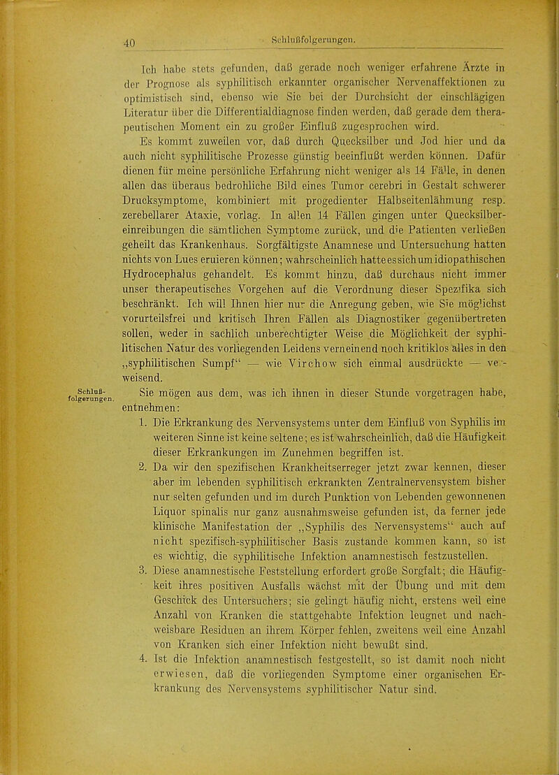 SchluBfolgerungen. Ich habe stets gefunden, daB gerade noch weniger erfahrene Arzte in der Prognose als syphilitisch erkannter organischer Nervenaffektionen zu optimistisch sind, ebenso wie Sie bei der Durchsicht der cinschlagigen Literatur iiber die Diffcrentialdiagnose finden werden, daB gerade dem thera- peutischen Moment ein zu groBer EinfluB ziigesprocheh wird. Es konimt zuweilen vor, daB durch Qnccksilber und Jod hier und da auch nicht syphilitische Prozesse giinstig beeinfluBt werden konnen. Dafur dienen fur meine persbnliche Erfahrung nicht weniger als 14 Falle, in denen alien das iiberaus bedrohliche Bild eines Tumor cerebri in Gestalt schwerer Drucksymptome, kombiniert mit progedienter Halbseitenlahmung resp. zerebellarer Ataxie, vorlag. In alien 14 Fallen gingen unter Quecksilber- einreibungen die samtlichen Symptome zuriick, und die Patienten veilieBen geheilt das Krankenhaus. Sorgfaltigste Anamnese und Untersuchung hatten nichts von Lues eruieren konnen; wahrscheinlich hatte es sichum idiopathischen Hydrocephalus gehandelt. Es kommt hinzu, daB durchaus nicht immer unser therapeutisches Vorgehen auf die Verordnung dieser Spezifika sich beschrankt. Ich will Ihnen hier nur die Anregung geben,, wie Sie mogMchst vorurteilsfrei und kritisch Ihren Fallen als Diagnostiker gegeniibertreten sollen, weder in sachlich unberechtigter Weise die Moglichkeit der syphi- litischen Natur des vorliegenden Leidens verneinend noch kritiklos alles in den „syphilitischen Sumpf — wie Virchow sich einmal ausdriickte — ve- weisend. Sie mogen aus dem, was ich ihnen in dieser Stunde vorgetragen habe, entnehmen: 1. Die Erkrankung des Nervensystems unter dem EinfluB von Syphilis im weiteren Sinne ist keine seltene; es ist wahrscheinlich, daB die Haufigkeit. dieser Erkrankungen im Zunehmen begriffen ist. 2. Da wir den spezifischen Krankheitserreger jetzt zwar kennen, dieser aber im lebenden syphilitisch erkrankten Zentralnervensystem bisher nur selten gefunden und im durch Punktion von Lebenden gewonnenen Liquor spinalis nur ganz ausnahmsweise gefunden ist, da ferner jede klinische Manifestation der ,,Syphilis des Nervensystems auch auf nicht spezifisch-syphilitischer Basis zustande kommen kann, so ist es wichtig, die syphilitische Infektion anamnestisch festzustellen. 3. Diese anamnestische Feststellung erfordert groBe Sorgfalt; die Haufig- • keit ihres positiven Ausfalls wachst mit der tJbung und mit dem Geschick des Untersuchers; sie gelingt haufig nicht, erstens weil eine Anzahl von Kranken die stattgehabte Infektion leugnet und nach- weisbare Kesiduen an ihrem Kbrper fehlen, zweitens weil eine Anzahl von Kranken sich einer Infektion nicht bewuBt sind. 4. 1st die Infektion anamnestisch festgestellt, so ist damit noch nicht erwiesen, daB die vorliegenden Symptome einer organischen Er- krankunu; des Nervensystems syphilitischer Natur sind.