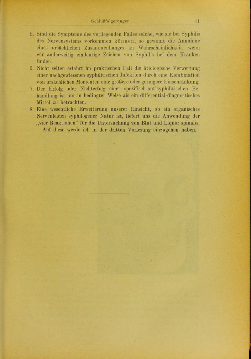 5. Sind die Symptom e des vorliegenden Kalles solchc, wie sie bei Syphilis des Nervensystems vorkommen konncn, so gewinnt die Annahmc eines ursachlichen Zusammenhanges an Wahrseheinliehkeit, wenn wir anderweitig eindeutige Zeichen von Syphilis bei dem Kranken finden. 6. Nicht selten erfiihrt im praktisehen Fall die atiologische Verwertung einer nachgewiesenen sypbilitisohen Infektion durch eine Kombination von ursachlichen Mom en ten eine groBere oder gcringcre Einschrankung. 7. Der Erfolg oder Nichterfolg einer spezifisch-antisyphilitischen Be- handlung ist nur in bedingter Weise als ein differential-diagnostisches Mittel zu betrachten. 8. Eine wesentliche Erweiterung unserer Einsicht, ob ein organisches Nervenleiden syphilogener Natur ist, liefert uns die Anwendung der „vier Reaktionen fur die Untersuchung yon Blut und Liquor spinalis. Auf diese werde ich in der dritten Vorlesung einzugehen haben.