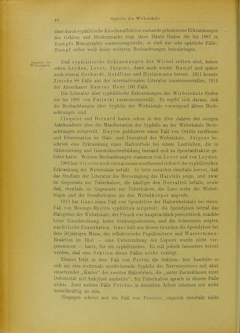 aq Syphilis dor Wirbelsaule. iiber (lurch syphilitischo Knochenaffektion zustandc gekommene Erkrankungen des Gehirns und Riickenmarks resp. ihrer Haute finden Sie bis 1887 in liumpfs Monographic zusammengestellt; es sind nur sehr sparliche Falle; K 11 in pf selbst weiB koine weiteren Beobachtungen beizubringen. DaB syp.hilit.ische Erkrankungen der Wirbel selten sind, haben schon Ley den, Levot, Jiirgens, dann auch wieder Rumpf und spater noch einmal Gerhardt, Goldflam und Hjelmmann betont. 1911 konnte Ziesche 88 Falle aus der internationalen Literatur zusammenstellen, 1914 der Amerikaner Ramsay Hunt 100 Falle. Die Literatur iiber syphilitische Erkrankungen der Wirbelsaule finden Sie bis 1891 von Fasinski zusammengestellt. Es ergibt sich daraus, daB die Beobachtungen iiber Syphilis der Wirbelsaule vorwiegend altere Beob- achtungen sind. Cloquist und Bernard haben schon in den 20er Jahren des vorigen Jahrhunderts iiber die Manifestation der Syphilis an der Wirbelsaule Beob- achtungen mitgeteilt. Hay em publizierte einen Fall von Ostitis rareficans und Eburnisation im Hals- und Dorsalteil der Wirbelsaule. Jiirgens be- schrieb eine Erkrankung eines Halbwirbels bei einem Luetischen, die in Sklerosierung und Gummiknotenbildung bestand und zu Spontanfraktur ge- fiihrt hatte. Weitere Beobachtungen stammen von Levot und von Leyden. 1904 hat S tr o ebe noch einmal zusammenf assend sich mH der syphilitischen Erkrankung der Wirbelsaule befaBt. Er hebt zunachst ebenfalls hervor, daB das Studium der Literatur die Bevoizugung des Halsteils zeige, und zwar im Gegensatz zur Tuberkulose, die haufiger den Dorsalteil befalle, sowie daB, ebenfalls im Gegensatz zur Tuberkulose, die Lues mehr die Wirbel- bbgen und die Dornfortsatze als den Wirbelkbrper angreife. 1913 hat Gans einen Fall von Spondylose der Halswirbelsaule bei einem Fall von Meningo-MyeUtis syphilitica mitgeteilt: die Spondylose betraf das- Halsgebiet der Wirbelsaule; der ProzeB war hauptsachlich periostitisch, machte- keine Einsclmielzung, keine Senkungsabszesse, und die Schmerzen zeigten nachtliche Exazerbation. Gans halt aus diesen Griinden die Spondylose bei dem 50jahrigen Mann, der reflektorische Pupillenstarre und Wassermann- Reaktion im Blut — eine Untersuchung des Liquors wurde nicht vor- genommen — hatte, fiir ein syphilitisches. Es soil jedoch besonders betont werden, daB eine Sektion dieses Falles nicht vorliegt. Ebenso fehlt in dem Fall von Petren die Sektion: hier handelte es; sich um eine mehrmals rezidivierende Syphilis des Nervensystems mit akut einsetzender ,,Karies des zweiten Halswirbels, die „unter Zuriicklassen einer Deformitat mit Ankylose ausheilte; fiir Tuberkulose sprach in diesem Falle nichts. Zwei weitere Falle Petr'ens in derselben Arbeit scheinen mir nicht beweiskraftig zu sein. Hingegen scheint mir ein Fall von Preiser, obgleich ebenfalls nicht.