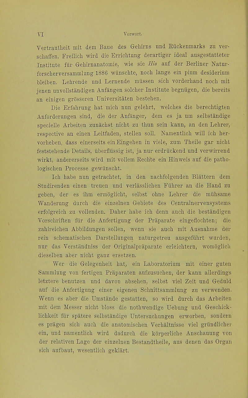 Vertrantheit mit dem Baue des Gehircs und Eiickenmarks zu ver- scliaffen. Freilich wird die Eriiclitung derartiger ideal ausgestatteter Institute fiir Gehirnanatomie, wie sie Ilis auf der Berliner Natur- forscherversammlung 1886 wiinschte, noch lange ein pium desiderium bleiben. Lelirende und Lernende miissen sicli vorderhaud noch mit jenen unvoUstandigen Anfangen solcher Institute begniigen, die bereits an einigen grosseren Universitaten bestehen. Die Erfahrung hat mich nun gelehrt, welches die berechtigten Anforderungen sind, die der Anfanger, dem es ja um selbstandige specielle Arbeiten zunachst nicht zu thun sein kann, an den Lehrer, respective an einen Leitfaden, stellen soli. Namentlich will ich her- vorheben, dass einerseits einEingehen in viele, zum Theile gar nicht feststehende Details, iiberfliissig ist, ja nur erdriickend und verwirrend wirkt, andererseits wird mit vollem Eechte ein Hinweis auf die patho- logischen Processe gewiinscht. Ich habe nun getrachtet, in den nachfolgenden Slattern dem Studirenden einen treuen und verlasslichen Fiihrer an die Hand zu geben, der es ihm ermoglicht, selbst ohne Lehrer die miihsame Wanderung durch die einzelnen Gebiete des Centralnervensystems erfolgreich zu vollenden. Daher habe ich denn auch die bestandigeu Vorschriften fiir die Anfertigung der Praparate eingeflochten; die zahlreichen Abbildungen sollen, wenn sie auch mit Ausnahme der rein schematischen Darstellungen naturgetreu ausgefiihrt wurden, nur das Verstandniss der Originalpraparate erleichtern, womoglich dieselben aber nicht ganz ersetzen. Wer die Gelegenheit hat^ ein Laboratorium mit einer guteu Sammlung von fertigen Praparaten aufzusuchen, der kann allerdings letztere benutzen und davou absehen, selbst viel Zeit und Geduld auf die Anfertigung einer eigenen Schnittsammlung zu verwenden. Wenn es aber die Umstande gestatten, so wird durch das Arbeiten mit dem Messer nicht bloss die nothwendige Uebung und Geschick- lichkeit fiir spatere selbstandige Untersuchungen erworben, sondern es prageu sich auch die anatomisclien Verhaltnisse viel griiudlicher ein, und namentlich wird dadurch die korperliche Anschauung von der relativen Lage der einzelnen Bestandtheile, aus deneu das Organ sich aufbaut, wesentlich geklart.