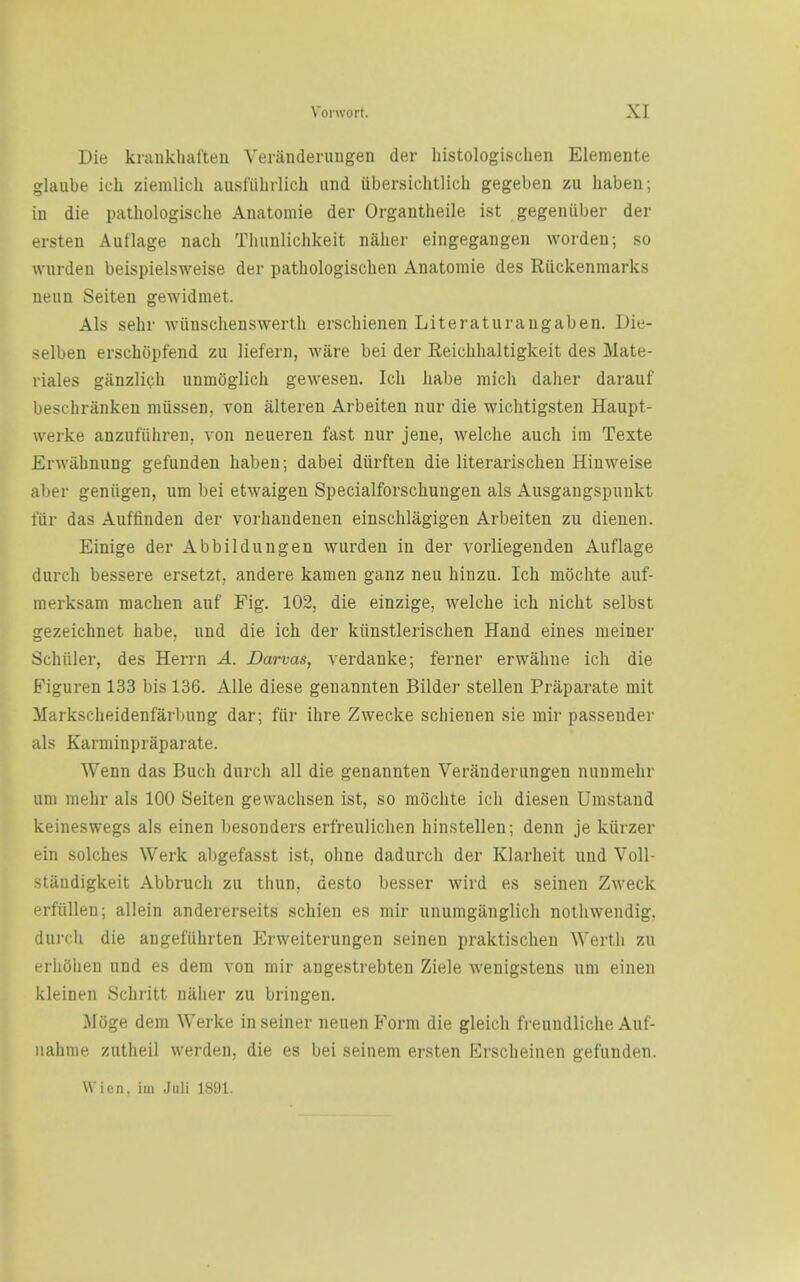 Die krankhaften Verandenmgen der histologischen Elemente glaube ich ziemlicli ausfiibrlich und iibersichtlich gegeben zu liaben; in die pathologische Aiiatomie der Organtheile ist gegeniiljer der ersten Autlage nach Tluinlichkeit nalier eingegangen worden; so wurdeu beispielsweise der pathologischen Anatomie des Riickenmarks neun Seiten gewidmet. Als sehr wunschenswerth erschienen Literaturangaben. Die- selben erschopfend zu liefern, ware bei der Reiclihaltigkeit des Mate- rials giinzlich unm()glicli gewesen. Ich liabe raich daher darauf beschranken miissen, von alteren Arbeiten nur die wichtigsten Haupt- werke anzufiiliren, von neueren fast nur jene, welche auch im Texte Erwiibnung gefunden haben; dabei diirften die literarischen Hinweise aber geniigeu, um bei etwaigen Specialforschungen als Ausgangspunkt fiir das Auffinden der vorliandenen einsclilagigen Arbeiten zu dienen. Einige der Abbildungen wurden in der vorliegenden Auflage durch bessere ersetzt, andere kamen ganz neu hinzu. Ich mochte auf- merksam machen auf Fig. 102, die einzige, welche ich nicht selbst gezeichnet habe, und die ich der kiinstlerischen Hand eines meiner Schiller, des Herrn A. Darvas, verdanke; ferner erwahue ich die Figuren 133 bis 136. AUe diese genannten Bilder stellen Praparate mit Markscheidenfarbung dar; fiir ihre Zwecke schienen sie mir passender als Karminpiaparate. Wenn das Buch durch all die genannten Veranderungen nunmehr um mehr als 100 Seiten gewachsen ist, so mochte ich diesen Umstand keineswegs als einen besonders erfreulichen hinstellen; denn je kiirzer ein solches Werk al)gefasst ist, ohne dadurch der Klarheit und Voll- standigkeit Abbruch zu tliun, desto besser wird es seinen Zweck erfiillen; allein andererseits schien es mir unumganglich nothwendig, durch die angefiihrten Erweiterungen seinen praktischen Wertli zu erliohen und es dem von mir angestrebten Ziele wenigstens um einen kleinen Schritt naher zu bringen. Moge dem Werke in seiner neuen Form die gleich freundliche Auf- nahme zutheil werden, die es bei seinem ersten Erscheinen gefunden. Wicn, im Juli 1891.