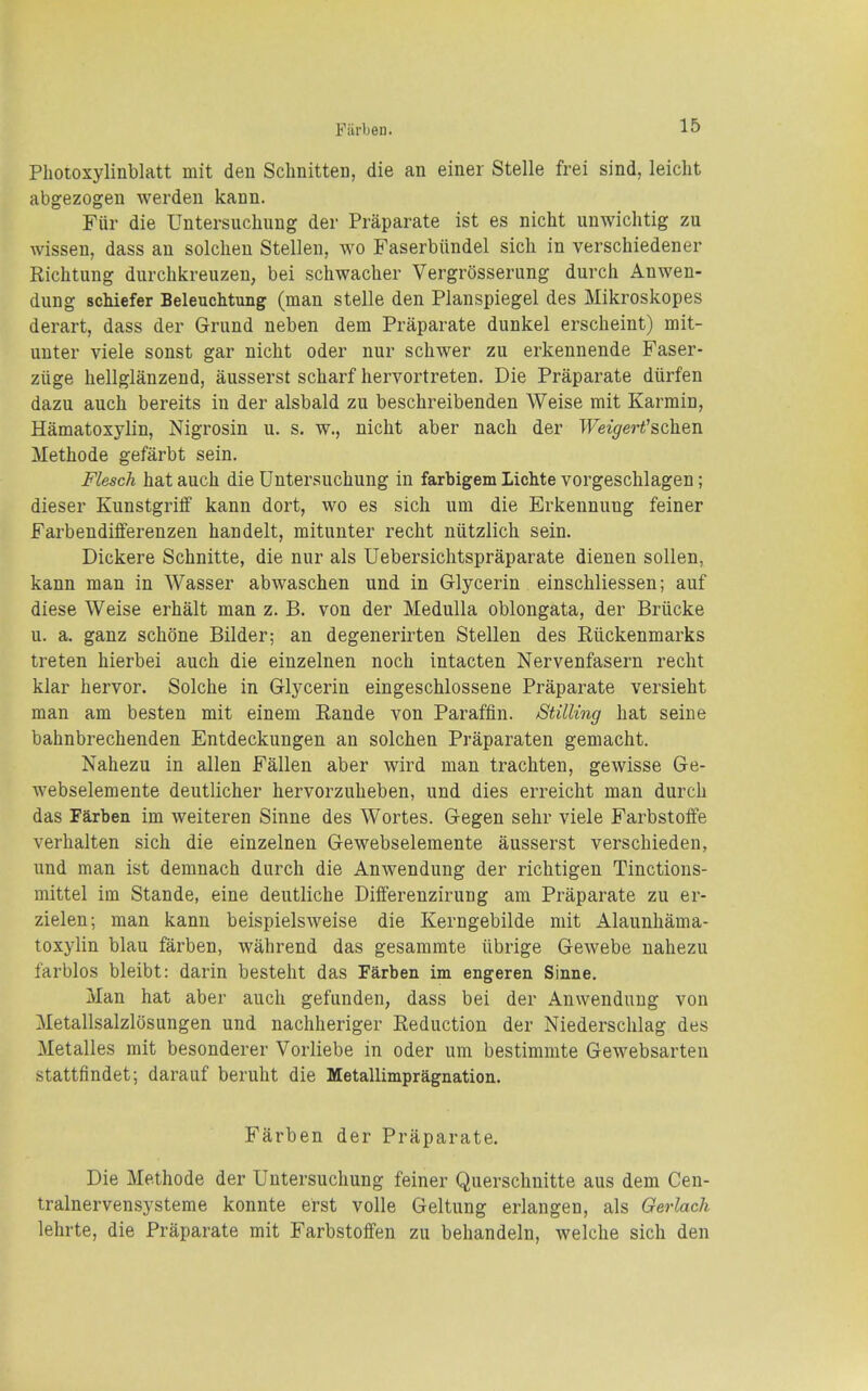 Fiirlten. Photoxylinblatt mit den Sclinitten, die an einer Stelle frei sind, leicht abgezogen werden kann. Fiir die Untersuchung der Praparate ist es nicht unwiclitig zu wissen, dass an solclien Stellen, wo Faserblindel sich in verschiedener Richtung durchkreuzen, bei schwacher Vergrosserung durcii Anwen- dung schiefer Beleuchtung (man stelle den Planspiegel des Mikroskopes derart, dass der Grund neben dem Praparate dunkel erscheint) mit- unter viele sonst gar nicht oder nur schwer zu erkennende Faser- ziige hellglanzend, ausserst scharf hervortreten. Die Praparate diirfen dazu auch bereits in der alsbald zu beschreibenden Weise mit Karmin, Hamatoxylin, Nigrosin u. s. w., nicht aber nach der WeigeH'schen Methode gefarbt sein. Flesch hat auch die Untersuchung in farbigem Lichte vorgeschlagen; dieser Kunstgriff kann dort, wo es sich urn die Erkennung feiner Farbendifferenzen handelt, mitunter recht niitzlich sein. Dickere Schnitte, die nur als Uebersichtspraparate dienen sollen, kann man in Wasser abwaschen und in Glycerin einschliessen; auf diese Weise erhalt man z. B. von der Medulla oblongata, der Briicke u. a. ganz schone Bilder; an degenerirten Stellen des Riickenmarks treten hierbei auch die einzelnen noch intacten Nervenfasern recht klar hervor. Solche in Glycerin eingeschlossene Praparate versieht man am besten mit einem Raude von Paraffin. Stilling hat seine bahnbrechenden Entdeckungen an solchen Praparaten gemacht. Nahezu in alien Fallen aber wird man trachten, gewisse Ge- webselemente deutlicher hervorzuheben, und dies erreicht man durch das Farben im weiteren Sinne des Wortes. Gegen sehr viele Farbstoffe verhalten sich die einzelnen Gewebselemente ausserst verschieden, und man ist demnach durch die Anwendung der richtigen Tinctions- mittel im Stande, eine deutliche Differenzirung am Praparate zu er- zielen; man kann beispielsweise die Kerngebilde rait Alaunhama- toxylin blau farben, wahrend das gesammte itbrige Gewebe nahezu farblos bleibt: darin besteht das Farben im engeren Sinne. Man hat aber auch gefunden, dass bei der Anwendung von Metallsalzlosungen und nachheriger Reduction der Niederschlag des Metalles mit besonderer Vorliebe in oder um bestimmte Gewebsarten stattfindet; darauf beruht die Metallimpragnation. Farben der Praparate. Die Methode der Untersuchung feiner Querschnitte aus dem Cen- tralnervensj'steme konnte erst voile Geltung erlangen, als Gerlack lehrte, die Praparate mit Farbstoffen zu behandeln, welche sich den