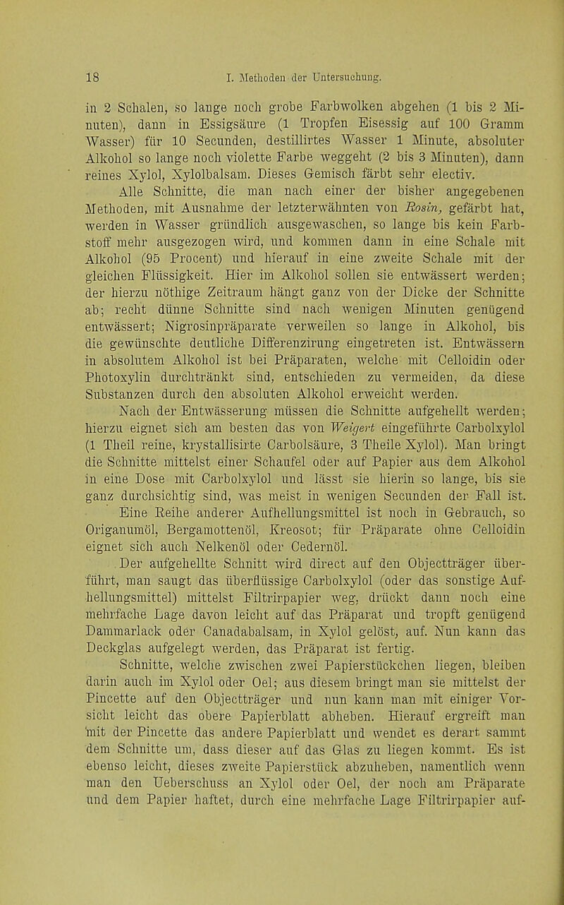 in 2 Schalen, so lange noch grobe Farbwolken abgehen (1 bis 2 Mi- nuten), dann in Essigsaure (1 Tropfen Eisessig auf 100 Gramm AVasser) fiir 10 Secunden, destillirtes Wasser 1 Minute, absoluter Alkohol so lange noch violette Farbe weggelit (2 bis 3 Minuten), dann reines Xylol, Xylolbalsam. Dieses Gemiscli farbt sehr electiv. Alle Schnitte, die man nach einer der bisher angegebenen Metlioden, mit Ausnabme der letzterwahnten von Rosin, gefarbt hat, werden in Wasser griindlich ausgewaschen, so lange bis kein Farb- stoff mehr ausgezogen wird, und komnien dann in eiue Schale mit Alkohol (95 Procent) und hierauf in eine zweite Schale mit der gleichen Fliissigkeit. Hier im Alkohol soUen sie entwassert werden; der hierzu nothige Zeitraum hangt ganz von der Dicke der Schnitte ab; recht diinne Schnitte sind nach wenigen Minuten geniigend entwassert; Nigrosinpraparate verweilen so lange in Alkohol, bis die gewiinschte deutliche Differenzirung eingetreten ist. Entwassern in absolutem Alkohol ist bei Praparaten, welche mit Celloidin oder Photoxylin durclitrankt sind, entschieden zu vermeiden, da diese Substanzen durch den absoluten Alkohol erAveicht werden. Nach der Entwasserung miissen die Schnitte aufgehellt werden; hierzu eignet sich am besten das von Weigert eingefiihrte Carbolxylol (1 Theil reine, krystallisirte Carbolsaure, 3 Theile Xylol). Man bringt die Schnitte mittelst einer Schaufel oder auf Papier aus dem Alkohol in eine Dose mit Carbolxylol und lasst sie hierin so lange, bis sie ganz durchsichtig sind, was meist in wenigen Secunden der Fall ist. Eine Reihe anderer Aufhellungsmittel ist noch in Gebrauch, so Origanumol, Bergamottenol, Kreosot; fiir Praparate oline Celloidin eignet sich auch Nelkenol oder Cedernol. . Der aufgehellte Schnitt wird direct auf den Objecttrager iiber- fiihrt, man saugt das ilberfliissige Carbolxylol (oder das sonstige Auf- hellungsmittel) mittelst Filtrirpapier weg, driickt dann noch eine mehrfache Lage davon leicht auf das Praparat und tropft geniigend Dammarlack oder Canadabalsam, in Xylol gelost, auf. Nun kann das Deckglas aufgelegt werden, das Praparat ist fertig. Schnitte, welche zwischen zwei Papierstiickchen liegen, bleiben darin auch im Xylol oder Oel; aus diesem bringt man sie mittelst der Pincette auf den Objecttrager und nun kann man mit einiger Vor- sicht leicht das obere Papierblatt abheben. Hierauf ergreift man 'mit der Pincette das andere Papierblatt und wendet es derart sammt dem Schnitte um, dass dieser auf das Glas zu liegen kommt. Es ist ebenso leicht, dieses zweite Papierstiick abzuheben, uamentlich wenn man den Ueberschuss an Xylol oder Oel, der noch am Praparate und dem Papier haftet, durch eine mehrfache Lage Filtrirpapier auf-