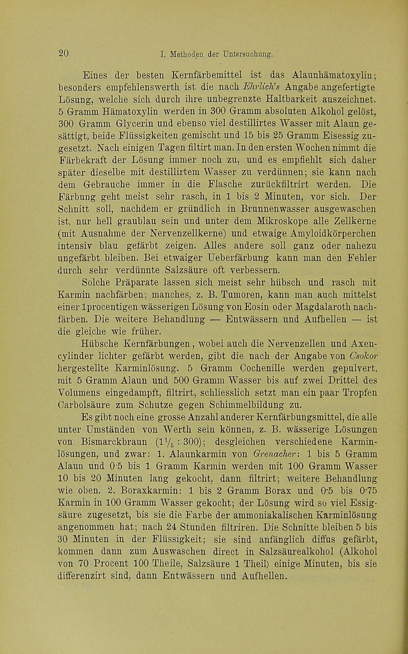 Eines der besten Kernfarbemittel ist das Alaunhamatoxjdm; besonders empfelilenswerth ist die nacli EhrUcKs Angabe augefertigte Losung, welclie sich durcli ilire unbegrenzte Haltbarkeit auszeiclinet. 5 Grramm Hamatoxylin werden in 300 Grramm absoluten Alkohol gelost, 300 Gramm Glj^cerin und ebenso viel destillirtes Wasser mit Alaun ge- sattigt, beide Fliissigkeiten gemisclit und 15 bis 25 Gramm Eisessig zu- gesetzt. Nach einigen Tagen filtirt man. In den ersten Wochen nimmt die Farbekraft der LOsung immer noch zu, und es empfiehlt sicli daher spater dieselbe mit destillirtem Wasser zu verdiinnen; sie kann nach dem Gebrauche immer in die Flasclie zuriickfiltrirt werden. Die Farbung gelit meist selir rasch, in 1 bis 2 Minuten, vor sich. Der Schnitt soil, nachdem er griindlich in Brunnenwasser ausgewaschen ist, nur hell graublau sein und unter dem Mikroskope alle Zellkerne (mit Ausnahme der Nervenzellkerne) und etwaige Amyloidkorperchen intensiy blau gefarbt zeigen. AUes andere soil ganz oder nahezu ungefarbt bleiben. Bei etwaiger Ueberfarbung kann man den Fehler durch sehr verdiinnte Salzsaure oft verbessern. Solche Praparate lassen sich meist sehr hiibsch und rasch mit Karmin nachfarben; manches, z. B. Tumoren, kann man auch mittelst einer Iprocentigen wasserigen Losung von Eosin oder Magdalaroth nach- farben. Die weitere Behandluug — Entwassern und Aufhellen — ist die gleiche wie fruher. Hiibsche Kernfarbungen, wobei auch die Nervenzellen und Axen- cylinder lichter gefarbt werden, gibt die nach der Angabe von Csokor hergestellte Karminlosung. 5 Gramm Cochenille werden gepulvert, rait 5 Gramm Alaun und 500 Gramm Wasser bis auf zwei Drittel des Volumens eingedampft, filtrirt, schliesslich setzt man ein paar Tropfen Carbolsaure zum Schutze gegen Schimmelbildung zu. Es gibt noch eine grosse Anzahl anderer Kernfarbungsmittel, die alle unter Umstanden von Werth sein kdnnen, z. B. wasserige Losungen von Bismarckbraun (IY5 :300); desgleichen verschiedene Karmin- losungen, und zwar: 1. Alaunkarmin von Grenadier: 1 bis 5 Gramm Alaun und 0 5 bis 1 Gramm Karmin werden mit 100 Gramm Wasser 10 bis 20 Minuten lang gekocht, dann filtrirt; weitere Behandluug wie oben. 2, Boraxkarmin: 1 bis 2 Gramm Borax und 0-5 bis 0-75 Karmin in 100 Gramm Wasser gekocht; der Losung wird so viel Essig- saure zugesetzt, bis sie die Farbe der ammoniakalischen Karminlosung angenommen hat; nach 24 Stunden filtriren. Die Schnitte bleiben 5 bis 30 Minuten in der Flussigkeit; sie sind anfanglich diffus gefarbt, kommen dann zum Auswaschen direct in Salzsaurealkohol (Alkohol von 70 Procent 100 Theile, Salzsaure 1 Theil) einige Minuten, bis sie differenzirt sind, dann Entwassern und Aufhellen.