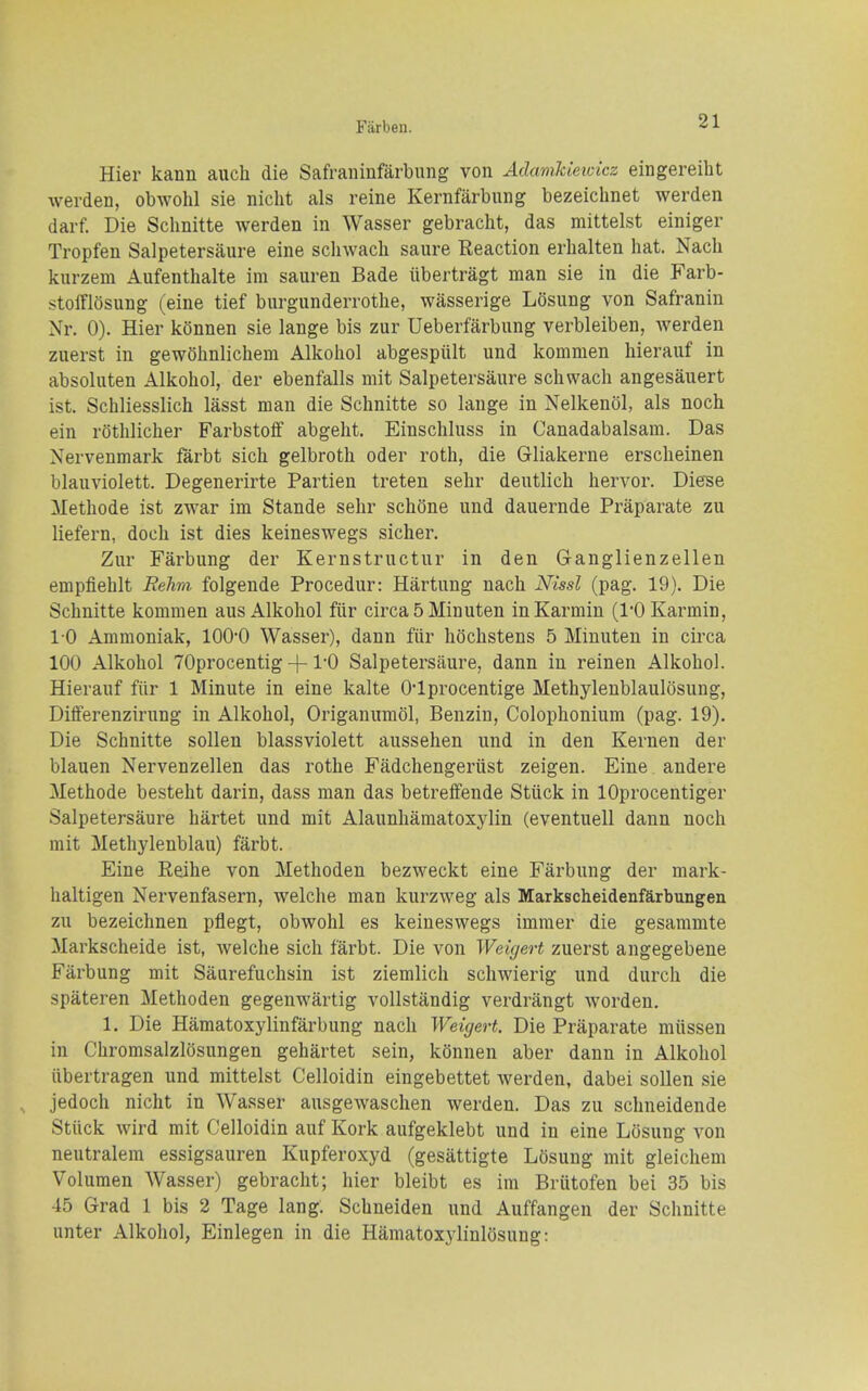 Hier kann auch die Safraninfarbung von Adamkieidcz eingereiht werden, obwohl sie nicht als reine Kernfarbung bezeichnet werden darf. Die Sclmitte werden in Wasser gebracht, das mittelst einiger Tropfen Salpetersaure eine sclnvach saure Reaction erlialten hat. Nacli kurzem Aufenthalte ini sauren Bade iibertragt man sie in die Farb- stolFlosung (eine tief burgunderrothe, wasserige Losung von Safranin Nr. 0). Hier konnen sie lange bis zur Ueberfarbung verbleiben, werden zuerst in gewOlinlichem Alkoiiol abgespiilt und kommen hierauf in absoluten Alkohol, der ebenfalls mit Salpetersaure schwach angesauert ist. Schliesslich lasst man die Schnitte so lange in Nelkenol, als noch ein rotlilicher Farbstoff abgelit. Einschluss in Canadabalsam. Das Nervenmark farbt sich gelbroth oder roth, die Gliakerne erscheinen blauviolett. Degenerirte Partien treten sehr deutlich hervor. Diese Methode ist zwar im Stande sehr schone und dauernde Praparate zu liefern, doch ist dies keineswegs sicher. Zur Farbung der Kernstructur in den Ganglienzellen empfiehlt Rehra folgende Procedur: Hartung nach Nissl (pag. 19). Die Schnitte komnien aus Alkohol fiir circa 5 Minuten inKarmin (rOKarmin, 1-0 Ammoniak, 100*0 Wasser), dann fiir hochstens 5 Minuten in circa 100 Alkohol TOprocentig +1-0 Salpetersaure, dann in reinen Alkohol. Hierauf fiir 1 Minute in eine kalte O'lprocentige Methyleublaulosung, Differenzirung in Alkohol, Origanumol, Benzin, Colophonium (pag. 19). Die Schnitte sollen blassviolett aussehen und in den Kernen der blauen Nervenzellen das rothe Fadchengeriist zeigen. Eine andere Methode besteht darin, dass man das betreffende Stiick in lOprocentiger Salpetersaure hartet und mit Alaunhamatoxylin (eventuell dann noch rait Methylenblau) farbt. Eine Reihe von Methoden bezweckt eine Farbung der mark- haltigen Nervenfasern, welche man kurzweg als Markscheidenfartungen zu bezeichnen pflegt, obwohl es keineswegs immer die gesammte Markscheide ist, welche sich farbt. Die von Weigert zuerst angegebene Farbung mit Saurefuchsin ist ziemlich schwierig und durch die spateren Methoden gegenwartig voUstandig verdrangt worden. 1. Die Hamatoxylinfarbung nach Weigert. Die Praparate miissen in Chromsalzlosungen gehartet sein, konnen aber dann in Alkohol iibertragen und mittelst Celloidin eingebettet werden, dabei sollen sie jedoch nicht in Wasser ausgewaschen werden. Das zu schneidende Stuck wird mit Celloidin auf Kork aufgeklebt und in eine Losung von neutralem essigsauren Kupferoxyd (gesattigte L5sung mit gleichem Volumen AVasser) gebracht; hier bleibt es im Briitofen bei 35 bis 45 Grad 1 bis 2 Tage lang. Schneiden und Auffangen der Schnitte unter Alkohol, Einlegen in die Hamatoxylinlosung: