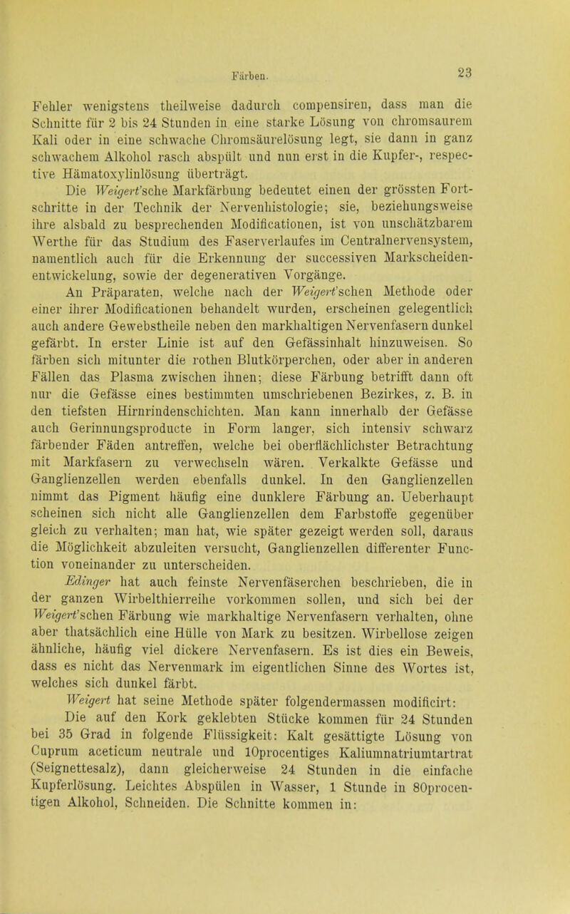 Fehler wenigstens theilweise dadurcli compensireu, dass man die Schnitte fur 2 bis 24 Stunden in eine starke Losiing von chromsaurem Kali Oder in eine schwache Chromsaurelosung legt, sie dann in ganz sclnvacliera Alkohol rascli abspiilt und nun erst in die Kupfer-, respec- tive Hamatoxj-linlosung iibertragt. Die Weigert'sdie Markfarbuug bedeutet einen der grossten Fort- schritte in der Technik der Nervenliistologie; sie, bezieliungsweise ihre alsbald zu besprechenden Modificationen, ist von unscliatzbarera Werthe fiir das Studium des Faserverlaufes im Centralnerveusystem, namentlich audi fiir die Erkennung der successiven Markscheiden- entwickelung, sowie der degenerativen Vorgange. An Praparaten, welche nach der WeigeH'schen Methode oder einer ihrer Modificationen behandelt wurden, ersclieinen gelegentlicli auch andere Gewebstheile neben den marklialtigen Nervenfasern dunkel gefarbt. In erster Linie ist auf den Gefassinhalt hiuzuweisen. So farben sich mitunter die rothen Blutkorperclien, oder aber in anderen Fallen das Plasma zwischen ihnen; diese Farbung betrifft dann oft nur die Gefasse eines bestimmten umschriebenen Bezirkes, z. B. in den tiefsten Hirnrindenschichten. Man kann innerhalb der Gefasse auch Gerinnungsproducte in Form langer, sich intensiv schwarz farbender Faden antreffen, welche bei oberflachlichster Betrachtung mit Markfasern zu verwechseln waren. Verkalkte Gefasse und Ganglienzellen werden ebenfalls dunkel. In den Ganglienzellen nimmt das Pigment haufig eine dunklere Farbung an. Ueberhaupt scheinen sich nicht alle Ganglienzellen dem Farbstoffe gegeniiber gleich zu verhalten; man hat, wie spater gezeigt werden soli, daraus die Mciglichkeit abzuleiten versucht, Ganglienzellen differenter Func- tion voneinander zu unterscheiden. Edinger hat auch feinste Nervenfaserchen beschrieben, die in der ganzen Wirbelthierreihe vorkommen sollen, und sich bei der T-Feigrert'schen Farbung wie markhaltige Nervenfasern verhalten, ohne aber thatsachlich eine Hulle von Mark zu besitzen. Wirbellose zeigen ahnliche, haufig viel dickere Nervenfasern. Es ist dies ein Beweis, dass es nicht das Nervenmark im eigentlichen Sinne des Wortes ist, welches sich dunkel farbt. Weigert hat seine Methode spater folgendermassen modificirt: Die auf den Kork geklebten Stiicke kommen fiir 24 Stunden bei 35 Grad in folgende Fliissigkeit: Kalt gesattigte Losung von Cuprum aceticum neutrale und lOprocentiges Kaliuranatriumtartrat (Seignettesalz), dann gleicherweise 24 Stunden in die einfache Kupferlosung. Leichtes Abspiilen in Wasser, 1 Stunde in SOprocen- tigen Alkohol, Schneiden. Die Schnitte kommen in: