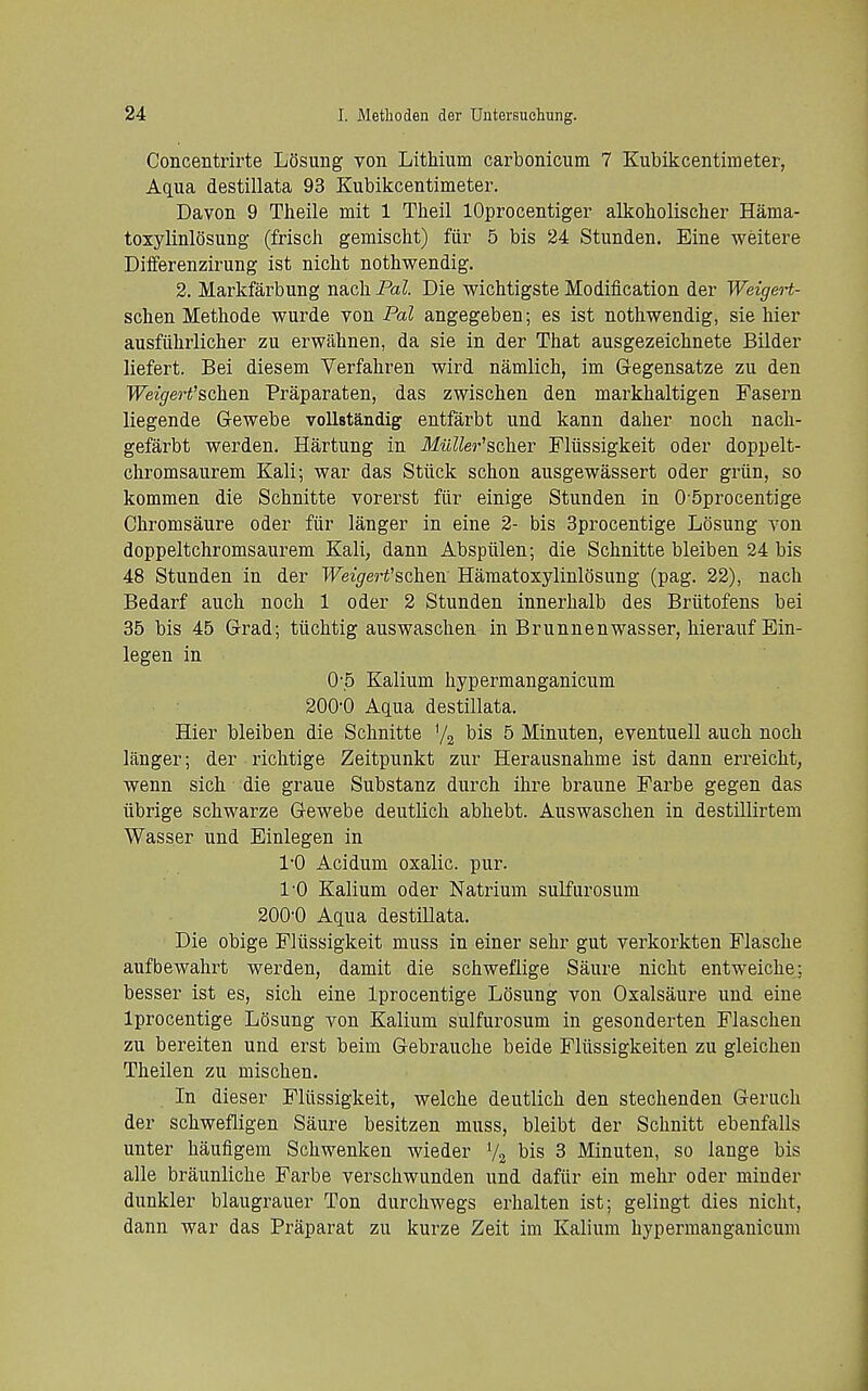 Concentrirte Losung von Lithium carbonicum 7 Kubikcentiraeter, Aqua destillata 93 Kubikcentimeter. Davon 9 Theile mit 1 Theil lOprocentiger alkoholischer Hama- toxylinlosung (frisch gemischt) fiir 5 bis 24 Stunden. Eine weitere Differenzirung ist niclit nothwendig. 2. Markfarbung nacli Pal. Die wichtigste Modification der Weigert- schen Methode wurde yon Pal angegeben; es ist nothwendig, sis hier ausfiihrlicher zu erwahnen, da sie in der That ausgezeichnete Bilder liefert. Bei diesem Verfahren wird namlich, im Gegensatze zu den Weigeo't'schen Praparaten, das zwischen den markhaltigen Fasern liegende Gewebe vollstandig entfarbt und kann daher noch nach- gefarbt werden. Hartung in MuUer'scher FMssigkeit oder doppelt- chromsaurem Kali; war das Stiick schon ausgewassert oder griin, so kommen die Schnitte vorerst fiir einige Stunden in 0-5procentige Chromsaure oder fiir langer in eine 2- bis Sprocentige Losung von doppeltchromsaurem Kali, dann Abspiilen; die Schnitte bleiben 24 bis 48 Stunden in der Weigert'schen Hamatoxylinlosung (pag. 22), nach Bedarf auch noch 1 oder 2 Stunden innerhalb des Briitofens bei 35 bis 45 Grad; tiichtig auswaschen in Brunnenwasser, hierauf Ein- legen in 05 Kalium hypermanganicum 200-0 Aqua destillata. Hier bleiben die Schnitte bis 5 Minuten, eventuell auch noch langer; der riclitige Zeitpunkt zur Herausnahme ist dann erreicht, wenn sich die graue Substanz durch ihre braune Farbe gegen das tibrige schwarze Gewebe deutlich abhebt. Auswaschen in destillirtem Wasser und Einlegen in I'O Acidum oxalic, pur. I'O Kalium oder Natrium sulfurosum 200'0 Aqua destillata. Die obige Fliissigkeit muss in einer sehr gut verkorkten Flasche aufbewahrt werden, damit die schweflige Saure nicht entweiche; besser ist es, sich eine Iprocentige Losung von Oxalsaure und eine Iprocentige Losung von Kalium sulfurosum in gesonderten Flaschen zu bereiten und erst beim Gebrauche beide Fliissigkeiten zu gleichen Theilen zu mischen. In dieser Fliissigkeit, welche deutlich den stechenden Geruch der schwefligen Saure besitzen muss, bleibt der Schnitt ebenfalls unter haufigem Schwenken wieder V2 bis 3 Minuten, so lange bis alle braunliche Farbe verschwunden und dafiir ein mehr oder minder dunkler blaugrauer Ton durchwegs erhalten ist; gelingt dies nicht, dann war das Praparat zu kurze Zeit im Kalium hypermanganicum