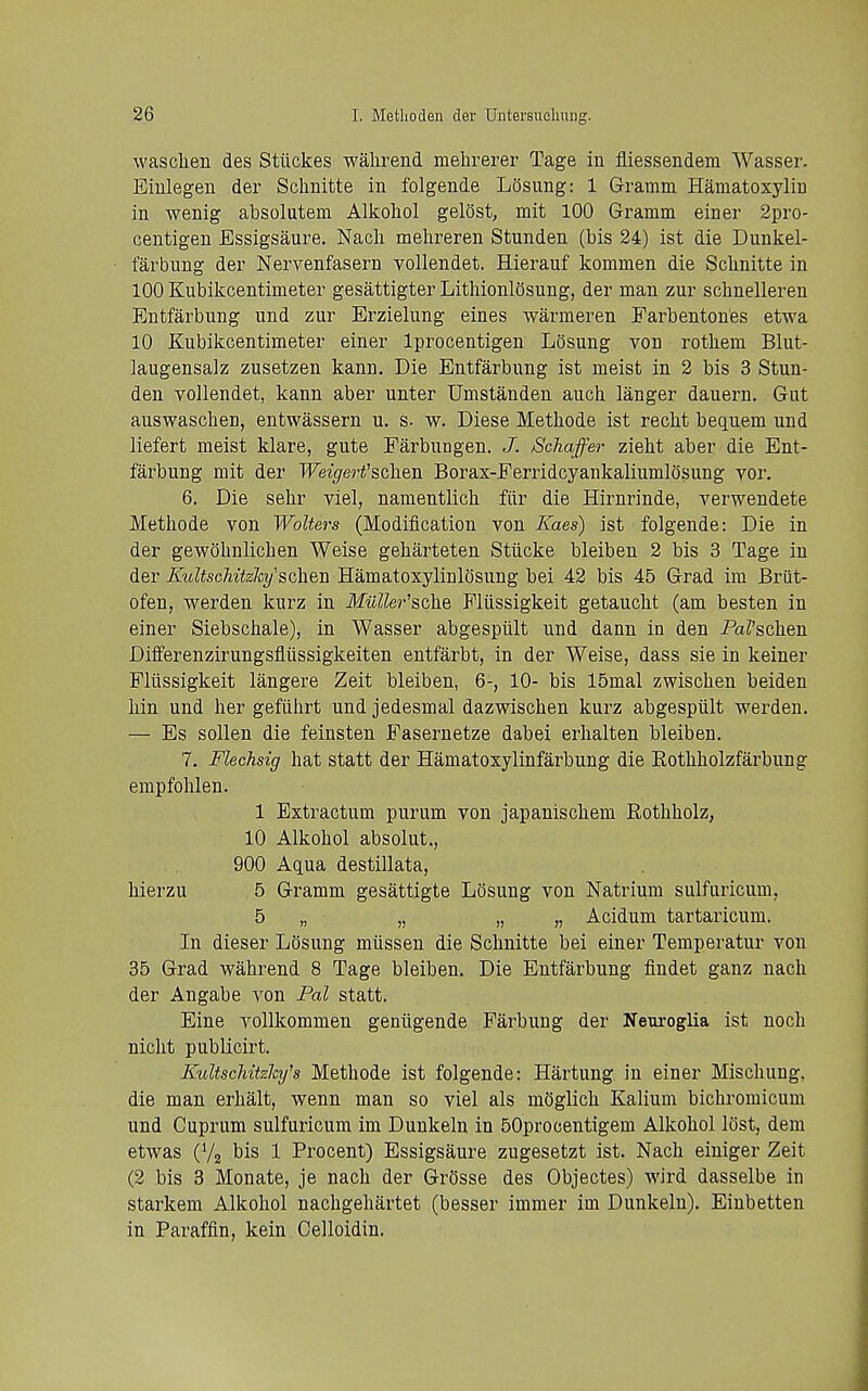 waschen des Stiickes wahrend mehrerer Tage in fliessendem Wasser. Eiulegeu der Sclmitte in folgende Losung: 1 Gramm Hamatoxyliu in wenig absolutem Alkoliol gelost, rait 100 Gramm einer 2pro- centigen Essigsaure. Nacli mehreren Stunden (bis 24) ist die Dunkel- tarbimg der Nervenfasern vollendet. Hierauf kommen die Sclmitte in 100 Kubikcentimeter gesattigter Lithionlosung, der man zur schnelleren Entfarbung und zur Erzielung eines warmeren Farbenton'es etwa 10 Kubikcentimeter einer Iprocentigen Losung von rothem Blut- laugensalz zusetzen kann. Die Entfarbung ist meist in 2 bis 3 Stun- den vollendet, kann aber unter Umstanden auch langer dauern. Gut auswaschen, entwassern u. s- w. Diese Methode ist recht bequem und liefert meist klare, gute Farbungen. J. Schaffer zieht aber die Ent- farbung mit der TFei^ert'schen Borax-Ferridcyankaliumlosung vor. 6. Die sehr viel, namentlich filr die Hirnrinde, verwendete Methode von Walters (Modification von Kaes) ist folgende: Die in der gewohnliclien Weise geharteten Stiicke bleiben 2 bis 3 Tage in der KioUschitzky'schen Hamatoxylinlosung bei 42 bis 45 Grad ira Brut- ofen, werden kurz in MuUer'sche Fliissigkeit getaucht (am besten in einer Siebschale), in Wasser abgespiilt und dann in den Pai'schen Differenzirungsflussigkeiten entfarbt, in der Weise, dass sie in keiner Fliissigkeit langere Zeit bleiben, 6-, 10- bis 15mal zwischen beiden hin und her gefiihrt und jedesmal dazwischen kurz abgespiilt werden. — Es sollen die feinsten Fasernetze dabei erhalten bleiben. 7. Flechsig hat statt der Hamatoxylinfarbung die Eothholzfarbung empfohlen. 1 Extractum purum von japanischem Rothholz, 10 Alkohol absolut., 900 Aqua destillata, hierzu 5 Gramm gesattigte Losung von Natrium sulfuricum, 5 „ „ „ „ Acidum tartaricum. In dieser Losung miissen die Sclmitte bei einer Temperatur von 35 Grad wahrend 8 Tage bleiben. Die Entfarbung flndet ganz nach der Angabe von Pal statt. Eine vollkommen geniigende Parbung der Neuroglia ist noch niclit publicirt. Kultschitzlcy's Methode ist folgende: Hartung in einer Mischung, die man erhalt, wenn man so viel als moglich Kalium bichromicum und Cuprum sulfuricum im Dunkeln in 50pro(jentigem Alkohol lost, dem etwas (V2 bis 1 Procent) Essigsaure zugesetzt ist. Nach einiger Zeit (2 bis 3 Monate, je nach der GrOsse des Objectes) wird dasselbe in starkem Alkohol nachgehartet (besser immer im Dunkeln). Einbetten in Paraffin, kein Celloidin.