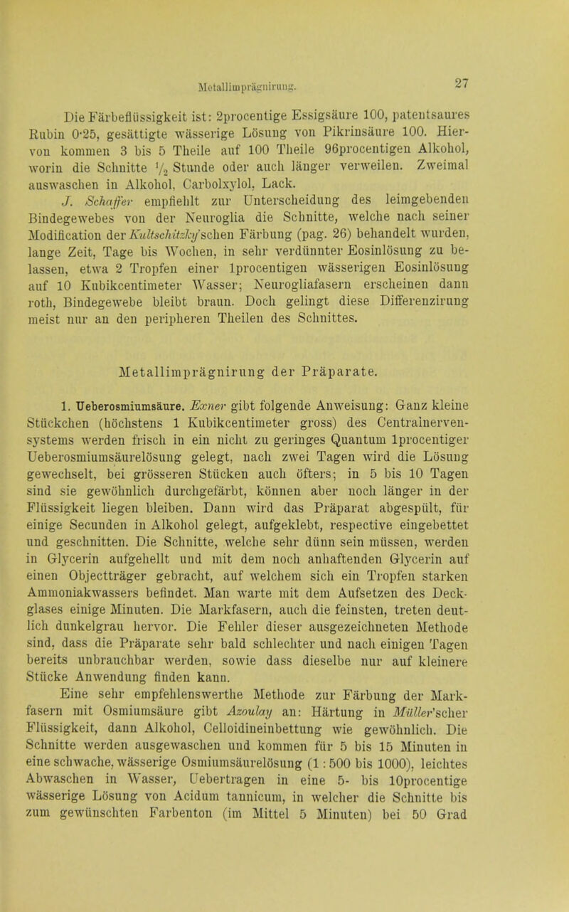 Motallimprairniniiii;. Die Farbefltissigkeit ist: 2procenlige Essigsaure 100, pateiitsaures Rubin 0-25, gesiittigte wasserige Losuug von Pikrinsaure 100. Hier- vou komnien 3 bis 5 Theiie auf 100 Theile 96procentigen Alkohol, woriu die Scliuitte '/o Stivnde oder audi langer verweilen. Zweimal auswaschen in Alkohol, Carbolxylol, Lack. J. Schafer empfiehlt zur Unterscheidung des leimgebenden Bindegewebes von der Neuroglia die Schnitte, welclie nacli seiner Modification dev KultscMtzlysdien Farbung (pag. 26) beliandelt wurden. lange Zeit, Tage bis Woclien, in sehr verdunnter Eosinlosung zu be- lassen, etwa 2 Tropfeu einer Iprocentigen wasserigen Eosinlosung auf 10 Kubikcentimeter Wasser; Neurogliafasern ersclieinen dann roth, Biudegewebe bleibt braun. Doch gelingt diese Differenzirung nieist nur an den peripheren Theileu des Schnittes. Metallimpragnirung der Praparate. 1. Ueberosmiumsaure. Exner gibt folgende Auweisung: Ganz kleine Stiickchen (hochstens 1 Kubikcentimeter gross) des Centralnerven- systems werden frisch in ein nicht zu geringes Quantum Iprocentiger Ueberosmiumsaurelosung gelegt, nach zwei Tagen wird die Losung gewechselt, bei grosseren Stiicken auch ofters; in 5 bis 10 Tagen sind sie gewohnlich durchgefarbt, konnen aber noch langer in der Fliissigkeit liegen bleiben. Dann wird das Praparat abgespiilt, fiir einige Secunden in Alkohol gelegt, aufgeklebt, respective eingebettet und geschnitten. Die Schnitte, welche sehr diinn sein miissen, werden in Glycerin aufgehellt und mit dem noch anhaftenden Glycerin auf einen Objecttrager gebracht, auf welchera sich ein Tropfen starken Ammoniakwassers befindet. Man warte mit dera Aufsetzen des Deck- glases einige Minuten. Die Markfasern, auch die feinsten, treten deut- lich dunkelgrau hervor. Die Fehler dieser ausgezeiclmeten Methode sind, dass die Praparate sehr bald schlechter und nach einigen Tagen bereits unbrauchbar werden, sowie dass dieselbe nur auf kleinere Stiicke Anwendung finden kanu. Eine sehr empfehlenswerthe Methode zur Farbung der Mark- fasern mit Osmiumsiiure gibt Azoulay an: Hartung in MuUer'schev Fliissigkeit, dann Alkohol, Celloidineinbettung wie gewohnlich. Die Schnitte werden ausgewaschen und kommen fur 5 bis 15 Minuten in eine schwache, wasserige OsmiumsaurelOsung (1:500 bis 1000), leichtes Abwaschen in Wasser, Uebertragen in eine 5- bis lOprocentige wasserige Losung von Acidum tannicum, in welcher die Schnitte bis zum gewiinschten Farbenton (im Mittel 5 Minuten) bei 50 Grad