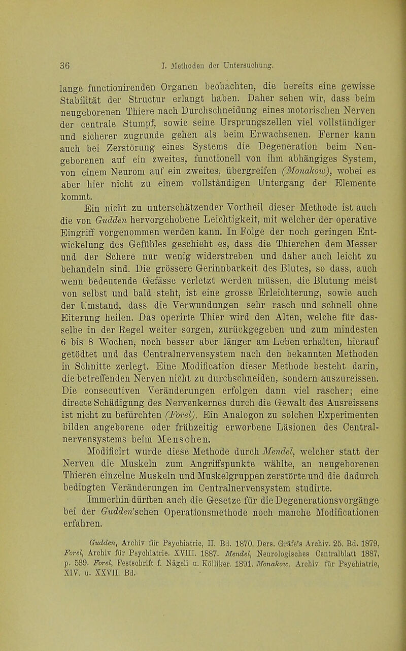 lange fimctionirenden Organeu beobacliten, die bereits eine gewisse Stabilitat der Stnictur erlangt liaben. Daher sehen wir, dass beim neugeborenen Thiere nacli Durchsclineidung eines motorischen Nerven der centrale Stumpf, sowie seine Ursprungszellen viel vollstandiger und siclierer zugrunde gehen als beim Erwaclisenen. Ferner kanu auch bei Zerstorung eines Systems die Degeneration beim Neu- geborenen auf ein zweites, functionell von ihm abhangiges System, von einem Neurom auf ein zweites, iibergreifen (MonaJcow), wobei es aber bier nicht zu einem vollstandigen Untergang der Elemente kommt. Ein nicht zu unterschatzender Vortbeil dieser Methode ist auch die von Gudden hervorgehobene Leichtigkeit, mit welcher der operative Eingriff vorgenommen werden kann. In Polge der noch geringen Ent- wickelung des Gefilhles geschieht es, dass die Thierchen dem Messer und der Schere nur wenig widerstreben und daher auch leicht zu behandeln sind. Die grossere Gerinnbarkeit des Blutes, so dass, auch wenn bedeutende Gefasse verletzt werden miissen, die Blutung meist von selbst und bald steht, ist eine grosse Erleichterung, sowie auch der Umstand, dass die Verwundungen sehr rasch und schnell ohne Eiterung heilen. Das operirte Thier wird den Alten, welche fiir das- selbe in der Kegel weiter sorgen, zuriickgegeben und zum mindesten 6 bis 8 Wochen, noch besser aber langer am Leben erhalten, hierauf getodtet und das Oentralnervensystem nach den bekannten Methoden in Schnitte zerlegt. Eine Modification dieser Methode besteht darin, die betreffenden Nerven nicht zu durchschneiden, sondern auszureissen. Die consecutiven Veranderungen erfolgen dann viel rascher; eine directe Schadigung des Nervenkernes durch die Gewalt des Ausreissens ist nicht zu beflirchten (Forel). Ein Analogon zu solchen Experimenten bilden angeborene oder friihzeitig erworbene Lasionen des Central- nervensystems beim Menschen. Modiflcirt wurde diese Methode durch Mendel, welcher statt der Nerven die Muskeln zum Angriffspunkte wahlte, an neugeborenen Thieren einzelne Muskeln und Muskelgruppen zerstGrte und die dadurch bedingten Veranderungen im Centralnervensystem studirte. Immerhin diirften auch die Gesetze fiir die Degenerationsvorgange bei der G'ttdden'schen Operationsmethode noch manche Modificationen erfaliren. Qiidden, Arcliiv fiir Psychiatrie, II. Bd. 1870. Ders. Griife's Archiv. 25. Bd. 1879, Forel, Archiv fur Psychiatrie. XVIII. 1887. Mendel, Neurologisches Centralblatt 1887, p. 539. Farel, Festschrift f. Niigeli u. Kolliker. 1891. Monakow. Archiv fiir Psychiatrie, XIV. II. XXVJI. Bd.