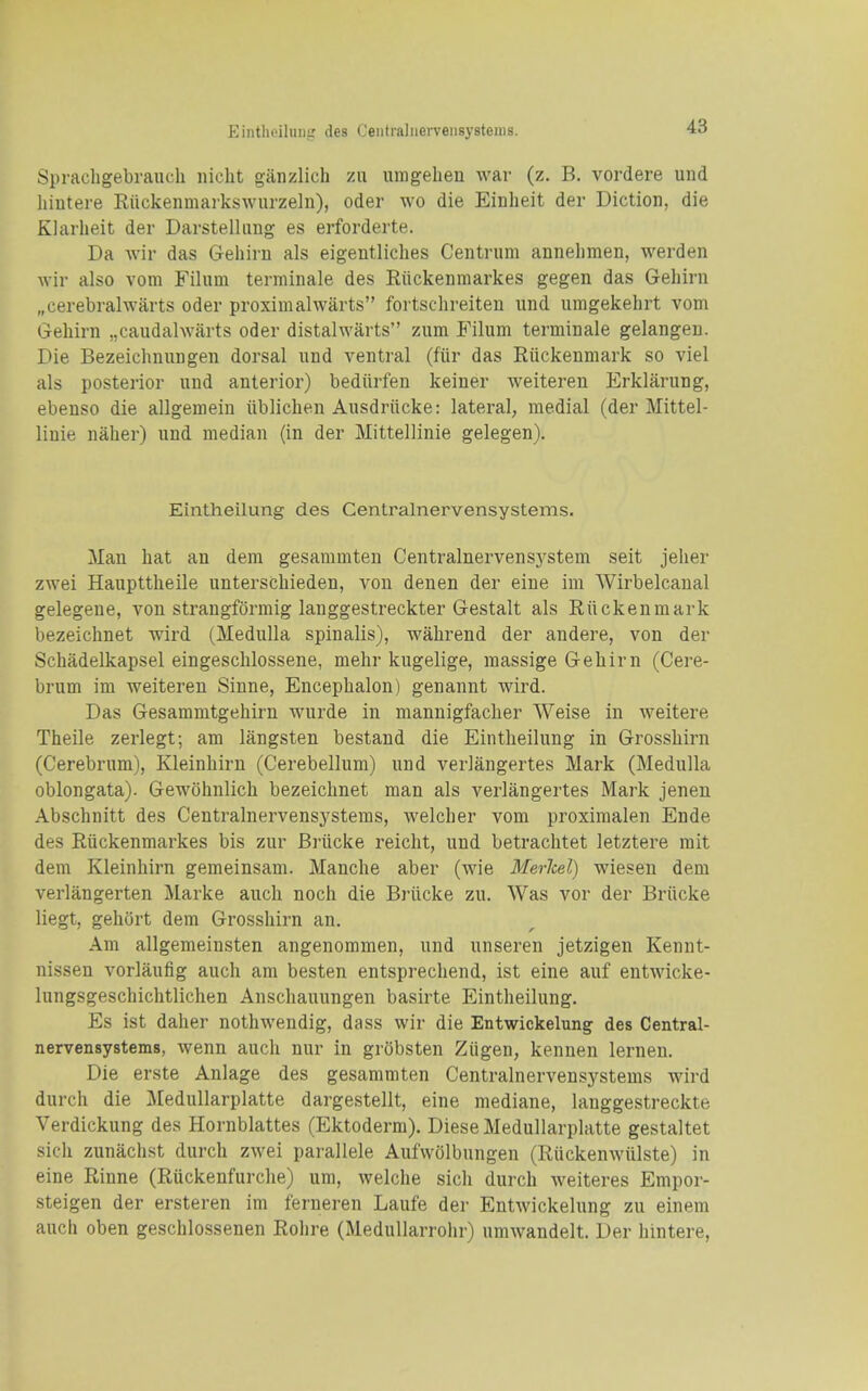 Eintlioiluiii.' des Ceiitraliierveiisystenis. Sprachgebrauch niclit ganzlich zu umgehen war (z. B. vordere und hintere Riickenmarkswurzeln), oder wo die Einheit der Diction, die Klarheit der Darstellimg es erforderte. Da wir das Gehirn als eigentliches Centrum annelimen, werden wir also vom Filimi terminale des Riickenmarkes gegen das Gehirn „cerebralwarts oder proximalwarts fortschreiteu und umgekehrt vom Gehirn „caudalwarts oder distalwiirts zum Filum terminale gelangen. Die Bezeichnungen dorsal und ventral (fiir das Riickenmark so viel als posterior und anterior) bediirfen keiner weiteren Erklarung, ebenso die allgemein iiblichen Ausdriicke: lateral, medial (der Mittel- linie naher) und median (in der Mittellinie gelegen). Eintheilung des Centralnervensystems. Man hat an dem gesammten Centralnervensystem seit jeher zwei Haupttheile unterschieden, von denen der eine im Wirbelcanal gelegene, von strangformig langgestreckter Gestalt als Riickenmark bezeichnet wird (Medulla spinalis), wahrend der andere, von der Schadelkapsel eingeschlossene, mehr kugelige, massige Gehirn (Cere- brum im weiteren Sinne, Encepbalon) genannt wird. Das Gesammtgehirn wurde in mannigfacher Weise in weitere Theile zerlegt; am langsten bestand die Eintheilung in Grosshirn (Cerebrum), Kleinhirn (Cerebellum) und verlangertes Mark (Medulla oblongata). Gewohnlich bezeichnet man als verlangertes Mark jeneu Abschnitt des Centralnervensystems, welcher vom proximalen Ende des Riickenmarkes bis zur Briicke reicht, und betrachtet letztere rait dem Kleinhirn gemeinsam. Manche aber (wie Merhel) wiesen dem verlangerten Marke auch noch die Briicke zu. Was vor der Briicke liegt, gehort dem Grosshirn an. Am allgemeinsten angenommen, und unseren jetzigen Kennt- nissen vorlaufig auch am besten entsprechend, ist eine auf entwicke- lungsgeschichtlichen Anschauungen basirte Eintheilung. Es ist daher nothwendig, dass wir die Entwickelung des Central- nervensystems, wenn auch nur in grobsten Ziigen, kennen lernen. Die erste Anlage des gesammten Centralnerveu-systems wird durch die Medullarplatte dargestellt, eine mediane, langgestreckte Verdickung des Hornblattes (Ektoderm). Diese Medullarplatte gestaltet sich zunachst durch zwei parallele Aufwolbungen (Riickenwiilste) in eine Rinne (Riickenfurche) um, welche sich durch weiteres Empor- steigen der ersteren im ferneren Laufe der Entwickelung zu einem auch oben geschlossenen Rohre (Medullarrohr) umwandelt. Der hintere,