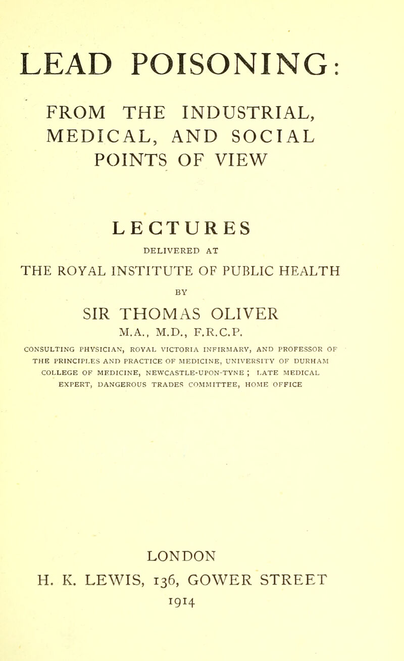 FROM THE INDUSTRIAL, MEDICAL, AND SOCIAL POINTS OF VIEW LECTURES DELIVERED AT THE ROYAL INSTITUTE OF PUBLIC HEALTH BY SIR THOMAS OLIVER M.A., M.D., F.R.C.P. CONSULTING PHYSICIAN, ROYAL VICTORIA INFIRMARY, AND PROFESSOR OF THE PRINCIPLES AND PRACTICE OF MEDICINE, UNIVERSITY OF DURHAM COLLEGE OF MEDICINE, NEWCASTLE-UPON-TYNE ; LATE MEDICAL EXPERT, DANGEROUS TRADES COMMITTEE, HOME OFFICE LONDON H. K. LEWIS, 136, GOWER STREET 1914