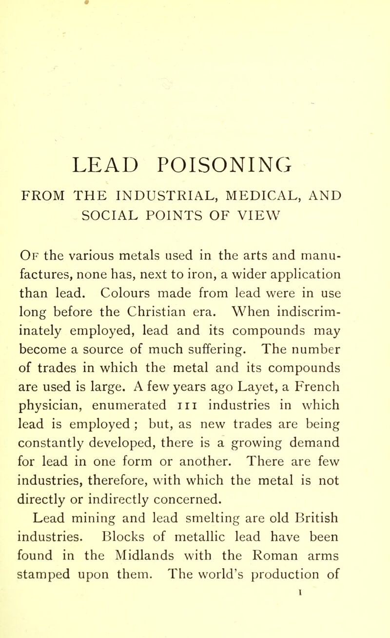 LEAD POISONING FROM THE INDUSTRIAL, MEDICAL, AND SOCIAL POINTS OF VIEW Of the various metals used in the arts and manu- factures, none has, next to iron, a wider application than lead. Colours made from lead were in use long before the Christian era. When indiscrim- inately employed, lead and its compounds may become a source of much suffering. The number of trades in which the metal and its compounds are used is large. A few years ago Layet, a French physician, enumerated in industries in which lead is employed ; but, as new trades are being constantly developed, there is a growing demand for lead in one form or another. There are few industries, therefore, with which the metal is not directly or indirectly concerned. Lead mining and lead smelting are old British industries. Blocks of metallic lead have been found in the Midlands with the Roman arms stamped upon them. The world's production of