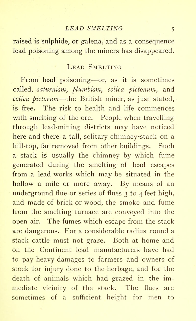 raised is sulphide, or galena, and as a consequence lead poisoning among the miners has disappeared. Lead Smelting From lead poisoning—or, as it is sometimes called, saturnism, plumbism, colica pictonum, and colica pictorum—the British miner, as just stated, is free. The risk to health and life commences with smelting of the ore. People when travelling through lead-mining districts may have noticed here and there a tall, solitary chimney-stack on a hill-top, far removed from other buildings. Such a stack is usually the chimney by which fume generated during the smelting of lead escapes from a lead works which may be situated in the hollow a mile or more away. By means of an underground flue or series of flues 3 to 4 feet high, and made of brick or wood, the smoke and fume from the smelting furnace are conveyed into the open air. The fumes which escape from the stack are dangerous. For a considerable radius round a stack cattle must not graze. Both at home and on the Continent lead manufacturers have had to pay heavy damages to farmers and owners of stock for injury done to the herbage, and for the death of animals which had grazed in the im- mediate vicinity of the stack. The flues are sometimes of a sufficient height for men to