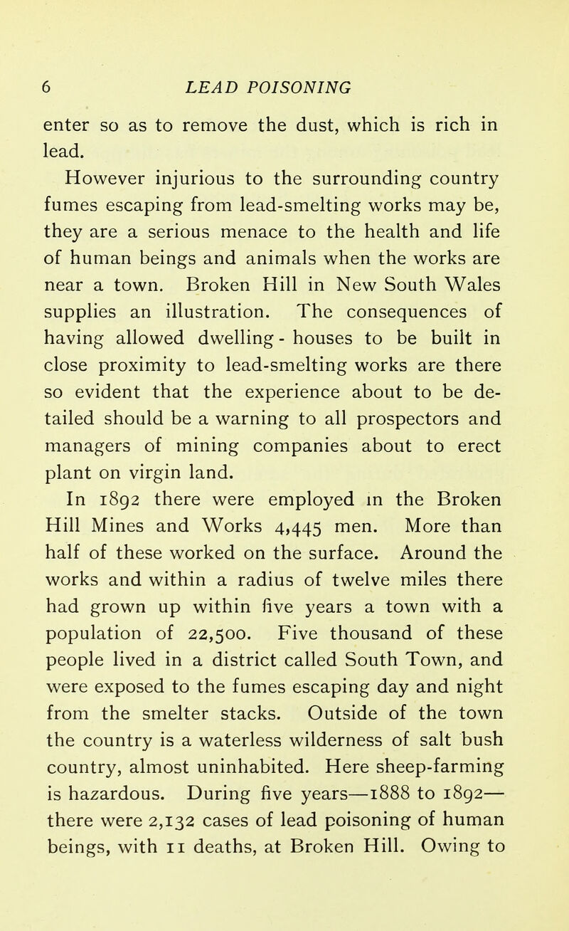 enter so as to remove the dust, which is rich in lead. However injurious to the surrounding country fumes escaping from lead-smelting works may be, they are a serious menace to the health and life of human beings and animals when the works are near a town. Broken Hill in New South Wales supplies an illustration. The consequences of having allowed dwelling - houses to be built in close proximity to lead-smelting works are there so evident that the experience about to be de- tailed should be a warning to all prospectors and managers of mining companies about to erect plant on virgin land. In 1892 there were employed in the Broken Hill Mines and Works 4,445 men. More than half of these worked on the surface. Around the works and within a radius of twelve miles there had grown up within live years a town with a population of 22,500. Five thousand of these people lived in a district called South Town, and were exposed to the fumes escaping day and night from the smelter stacks. Outside of the town the country is a waterless wilderness of salt bush country, almost uninhabited. Here sheep-farming is hazardous. During five years—1888 to 1892— there were 2,132 cases of lead poisoning of human beings, with 11 deaths, at Broken Hill. Owing to