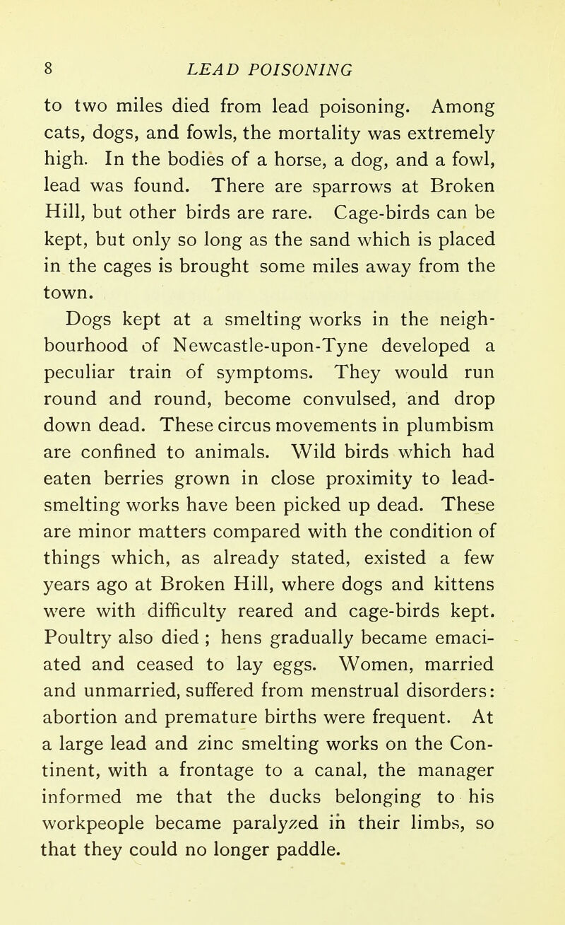 to two miles died from lead poisoning. Among cats, dogs, and fowls, the mortality was extremely high. In the bodies of a horse, a dog, and a fowl, lead was found. There are sparrows at Broken Hill, but other birds are rare. Cage-birds can be kept, but only so long as the sand which is placed in the cages is brought some miles away from the town. Dogs kept at a smelting works in the neigh- bourhood of Newcastle-upon-Tyne developed a peculiar train of symptoms. They would run round and round, become convulsed, and drop down dead. These circus movements in plumbism are confined to animals. Wild birds which had eaten berries grown in close proximity to lead- smelting works have been picked up dead. These are minor matters compared with the condition of things which, as already stated, existed a few years ago at Broken Hill, where dogs and kittens w7ere with difficulty reared and cage-birds kept. Poultry also died ; hens gradually became emaci- ated and ceased to lay eggs. Women, married and unmarried, suffered from menstrual disorders: abortion and premature births were frequent. At a large lead and zinc smelting works on the Con- tinent, with a frontage to a canal, the manager informed me that the ducks belonging to his workpeople became paralyzed in their limbs, so that they could no longer paddle.