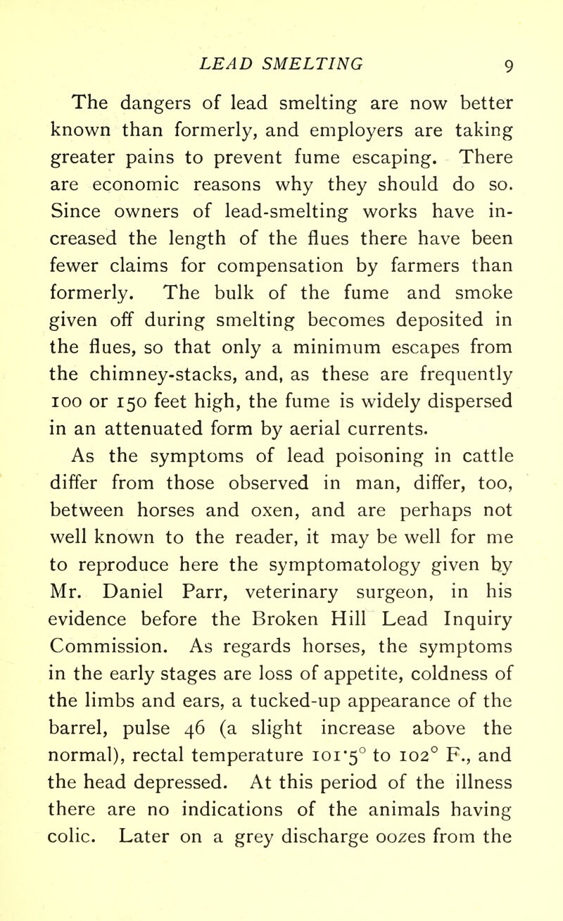 The dangers of lead smelting are now better known than formerly, and employers are taking greater pains to prevent fume escaping. There are economic reasons why they should do so. Since owners of lead-smelting works have in- creased the length of the flues there have been fewer claims for compensation by farmers than formerly. The bulk of the fume and smoke given off during smelting becomes deposited in the flues, so that only a minimum escapes from the chimney-stacks, and, as these are frequently ioo or 150 feet high, the fume is widely dispersed in an attenuated form by aerial currents. As the symptoms of lead poisoning in cattle differ from those observed in man, differ, too, between horses and oxen, and are perhaps not well known to the reader, it may be well for me to reproduce here the symptomatology given by Mr. Daniel Parr, veterinary surgeon, in his evidence before the Broken Hill Lead Inquiry Commission. As regards horses, the symptoms in the early stages are loss of appetite, coldness of the limbs and ears, a tucked-up appearance of the barrel, pulse 46 (a slight increase above the normal), rectal temperature 101*5° to 102° F., and the head depressed. At this period of the illness there are no indications of the animals having colic. Later on a grey discharge oozes from the