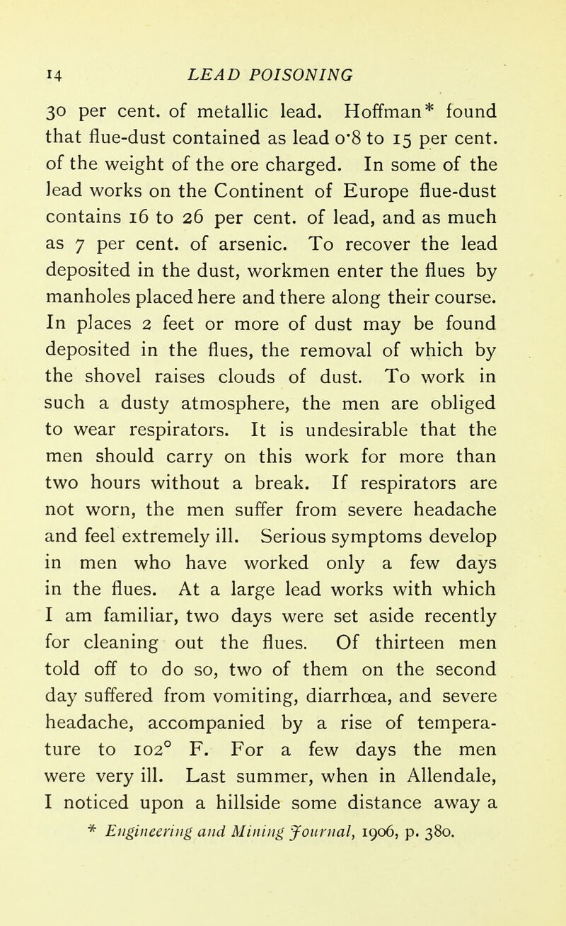 30 per cent, of metallic lead. Hoffman* found that flue-dust contained as lead o*8 to 15 per cent, of the weight of the ore charged. In some of the lead works on the Continent of Europe flue-dust contains 16 to 26 per cent, of lead, and as much as 7 per cent, of arsenic. To recover the lead deposited in the dust, workmen enter the flues by manholes placed here and there along their course. In places 2 feet or more of dust may be found deposited in the flues, the removal of which by the shovel raises clouds of dust. To work in such a dusty atmosphere, the men are obliged to wear respirators. It is undesirable that the men should carry on this work for more than two hours without a break. If respirators are not worn, the men suffer from severe headache and feel extremely ill. Serious symptoms develop in men who have worked only a few days in the flues. At a large lead works with which I am familiar, two days were set aside recently for cleaning out the flues. Of thirteen men told off to do so, two of them on the second day suffered from vomiting, diarrhoea, and severe headache, accompanied by a rise of tempera- ture to 1020 F. For a few days the men were very ill. Last summer, when in Allendale, I noticed upon a hillside some distance away a * Engineering and Mining Journal, 1906, p. 380.