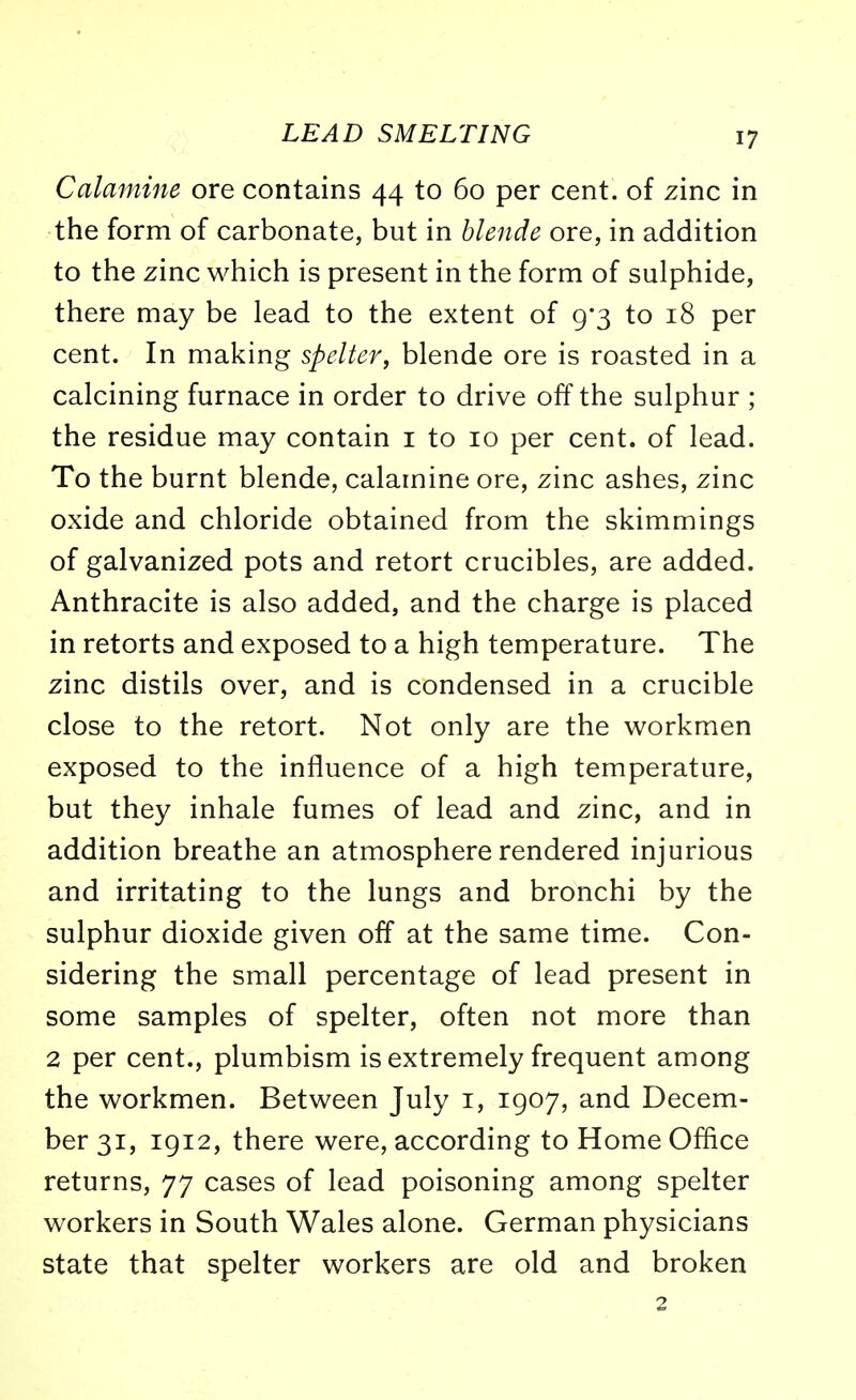 Calamine ore contains 44 to 60 per cent, of zinc in the form of carbonate, but in blende ore, in addition to the zinc which is present in the form of sulphide, there may be lead to the extent of 9*3 to 18 per cent. In making spelter, blende ore is roasted in a calcining furnace in order to drive off the sulphur ; the residue may contain 1 to 10 per cent, of lead. To the burnt blende, calamine ore, zinc ashes, zinc oxide and chloride obtained from the skimmings of galvanized pots and retort crucibles, are added. Anthracite is also added, and the charge is placed in retorts and exposed to a high temperature. The zinc distils over, and is condensed in a crucible close to the retort. Not only are the workmen exposed to the influence of a high temperature, but they inhale fumes of lead and zinc, and in addition breathe an atmosphere rendered injurious and irritating to the lungs and bronchi by the sulphur dioxide given off at the same time. Con- sidering the small percentage of lead present in some samples of spelter, often not more than 2 per cent., plumbism is extremely frequent among the workmen. Between July 1, 1907, and Decem- ber 31, 1912, there were, according to Home Office returns, 77 cases of lead poisoning among spelter workers in South Wales alone. German physicians state that spelter workers are old and broken 2