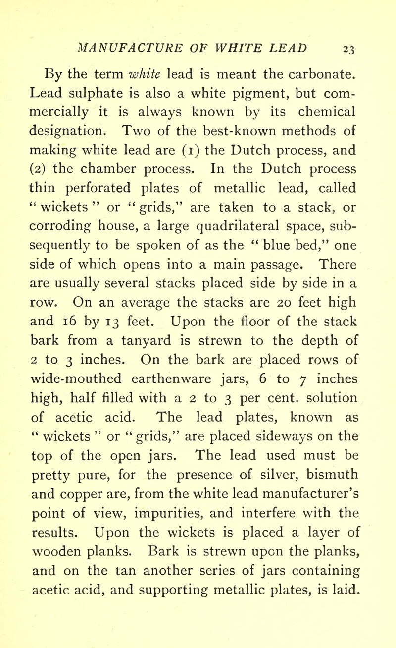 By the term white lead is meant the carbonate. Lead sulphate is also a white pigment, but com- mercially it is always known by its chemical designation. Two of the best-known methods of making white lead are (1) the Dutch process, and (2) the chamber process. In the Dutch process thin perforated plates of metallic lead, called wickets or grids, are taken to a stack, or corroding house, a large quadrilateral space, sub- sequently to be spoken of as the blue bed, one side of which opens into a main passage. There are usually several stacks placed side by side in a row. On an average the stacks are 20 feet high and 16 by 13 feet. Upon the floor of the stack bark from a tanyard is strewn to the depth of 2 to 3 inches. On the bark are placed rows of wide-mouthed earthenware jars, 6 to 7 inches high, half filled with a 2 to 3 per cent, solution of acetic acid. The lead plates, known as wickets or grids, are placed sidewa3's on the top of the open jars. The lead used must be pretty pure, for the presence of silver, bismuth and copper are, from the white lead manufacturer's point of view, impurities, and interfere with the results. Upon the wickets is placed a layer of wooden planks. Bark is strewn upon the planks, and on the tan another series of jars containing acetic acid, and supporting metallic plates, is laid.