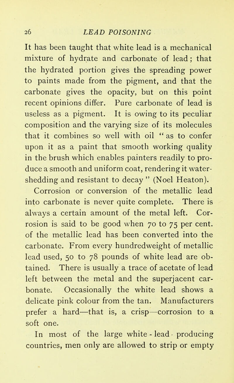 It has been taught that white lead is a mechanical mixture of hydrate and carbonate of lead; that the hydrated portion gives the spreading power to paints made from the pigment, and that the carbonate gives the opacity, but on this point recent opinions differ. Pure carbonate of lead is useless as a pigment. It is owing to its peculiar composition and the varying size of its molecules that it combines so well with oil  as to confer upon it as a paint that smooth working quality in the brush which enables painters readily to pro- duce a smooth and uniform coat, rendering it water- shedding and resistant to decay  (Noel Heaton). Corrosion or conversion of the metallic lead into carbonate is never quite complete. There is always a certain amount of the metal left. Cor- rosion is said to be good when 70 to 75 per cent, of the metallic lead has been converted into the carbonate. From every hundredweight of metallic lead used, 50 to 78 pounds of white lead are ob- tained. There is usually a trace of acetate of lead left between the metal and the superjacent car- bonate. Occasionally the white lead shows a delicate pink colour from the tan. Manufacturers prefer a hard—that is, a crisp—corrosion to a soft one. In most of the large white - lead ■ producing countries, men only are allowed to strip or empty