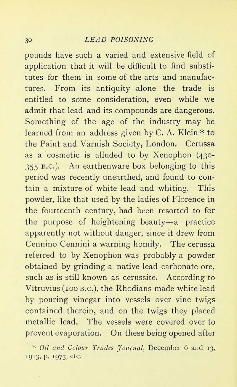pounds have such a varied and extensive field of application that it will be difficult to find substi- tutes for them in some of the arts and manufac- tures. From its antiquity alone the trade is entitled to some consideration, even while we admit that lead and its compounds are dangerous. Something of the age of the industry may be learned from an address given by C. A. Klein * to the Paint and Varnish Society, London. Cerussa as a cosmetic is alluded to by Xenophon (430- 355 B.C.). An earthenware box belonging to this period was recently unearthed, and found to con- tain a mixture of white lead and whiting. This powder, like that used by the ladies of Florence in the fourteenth century, had been resorted to for the purpose of heightening beauty—a practice apparently not without danger, since it drew from Cennino Cennini a warning homily. The cerussa referred to by Xenophon was probably a powder obtained by grinding a native lead carbonate ore, such as is still known as cerussite. According to Vitruvius (100 B.C.), the Rhodians made white lead by pouring vinegar into vessels over vine twigs contained therein, and on the twigs they placed metallic lead. The vessels were covered over to prevent evaporation. On these being opened after * Oil and Colour Trades Journal, December 6 and 13, 1913, p. 1973, etc.