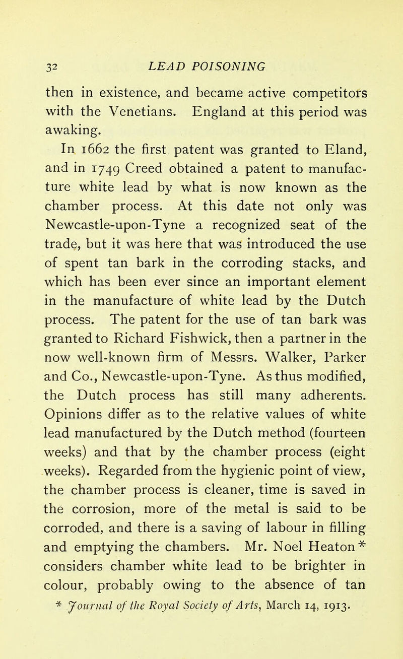 then in existence, and became active competitors with the Venetians. England at this period was awaking. In 1662 the first patent was granted to Eland, and in 1749 Creed obtained a patent to manufac- ture white lead by what is now known as the chamber process. At this date not only was Newcastle-upon-Tyne a recognized seat of the trade, but it was here that was introduced the use of spent tan bark in the corroding stacks, and which has been ever since an important element in the manufacture of white lead by the Dutch process. The patent for the use of tan bark was granted to Richard Fishwick, then a partner in the now well-known firm of Messrs. Walker, Parker and Co., Newcastle-upon-Tyne. As thus modified, the Dutch process has still many adherents. Opinions differ as to the relative values of white lead manufactured by the Dutch method (fourteen weeks) and that by the chamber process (eight weeks). Regarded from the hygienic point of view, the chamber process is cleaner, time is saved in the corrosion, more of the metal is said to be corroded, and there is a saving of labour in filling and emptying the chambers. Mr. Noel Heaton * considers chamber white lead to be brighter in colour, probably owing to the absence of tan * Journal of the Royal Society of Arts, March 14, 1913*