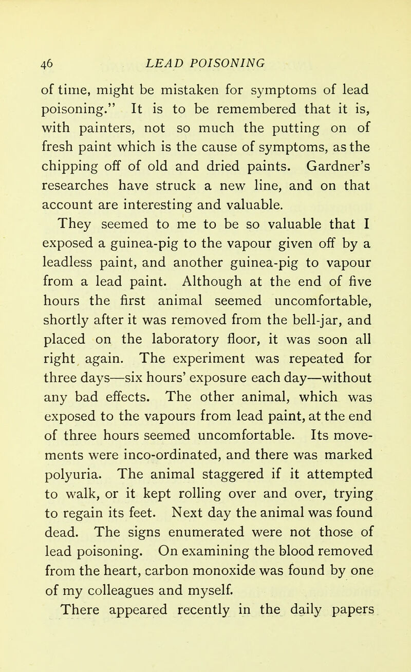 of time, might be mistaken for symptoms of lead poisoning. It is to be remembered that it is, with painters, not so much the putting on of fresh paint which is the cause of symptoms, as the chipping off of old and dried paints. Gardner's researches have struck a new line, and on that account are interesting and valuable. They seemed to me to be so valuable that I exposed a guinea-pig to the vapour given off by a leadless paint, and another guinea-pig to vapour from a lead paint. Although at the end of five hours the first animal seemed uncomfortable, shortly after it was removed from the bell-jar, and placed on the laboratory floor, it was soon all right again. The experiment was repeated for three days—six hours' exposure each day—without any bad effects. The other animal, which was exposed to the vapours from lead paint, at the end of three hours seemed uncomfortable. Its move- ments were inco-ordinated, and there was marked polyuria. The animal staggered if it attempted to walk, or it kept rolling over and over, trying to regain its feet. Next day the animal was found dead. The signs enumerated were not those of lead poisoning. On examining the blood removed from the heart, carbon monoxide was found by one of my colleagues and myself. There appeared recently in the daily papers