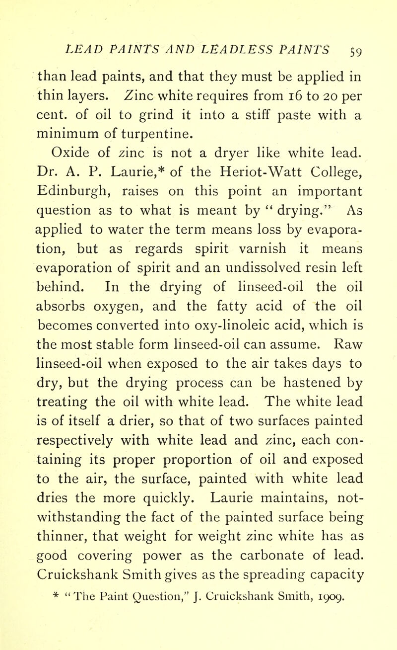 than lead paints, and that they must be applied in thin layers. Zinc white requires from 16 to 20 per cent, of oil to grind it into a stiff paste with a minimum of turpentine. Oxide of zinc is not a dryer like white lead. Dr. A. P. Laurie,* of the Heriot-Watt College, Edinburgh, raises on this point an important question as to what is meant by  drying. As applied to water the term means loss by evapora- tion, but as regards spirit varnish it means evaporation of spirit and an undissolved resin left behind. In the drying of linseed-oil the oil absorbs oxygen, and the fatty acid of the oil becomes converted into oxy-linoleic acid, which is the most stable form linseed-oil can assume. Raw linseed-oil when exposed to the air takes days to dry, but the drying process can be hastened by treating the oil with white lead. The white lead is of itself a drier, so that of two surfaces painted respectively with white lead and zinc, each con- taining its proper proportion of oil and exposed to the air, the surface, painted with white lead dries the more quickly. Laurie maintains, not- withstanding the fact of the painted surface being thinner, that weight for weight zinc white has as good covering power as the carbonate of lead. Cruickshank Smith gives as the spreading capacity *  The Paint Question, J. Cruickshank Smith, 1909.