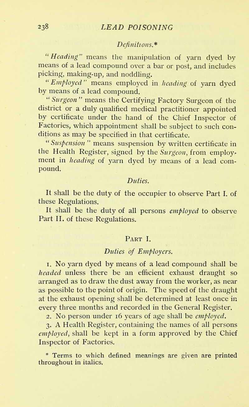 Definitions.* Heading means the manipulation of yarn dyed by means of a lead compound over a bar or post, and includes picking, making-up, and noddling. Employed means employed in heading of yarn dyed by means of a lead compound.  Surgeon means the Certifying Factory Surgeon of the district or a duly qualified medical practitioner appointed by certificate under the hand of the Chief Inspector of Factories, which appointment shall be subject to such con- ditions as may be specified in that certificate. Suspension-  means suspension by written certificate in the Health Register, signed by the Surgeon, from employ- ment in heading of yarn dyed by means of a lead com- pound. Duties. It shall be the duty of the occupier to observe Part I. of these Regulations. It shall be the duty of all persons employed to observe Part II. of these Regulations. Part I. Duties of Employers. 1. No yarn dyed by means of a lead compound shall be headed unless there be an efficient exhaust draught so arranged as to draw the dust away from the worker, as near as possible to the point of origin. The speed of the draught at the exhaust opening shall be determined at least once in every three months and recorded in the General Register. 2. No person under 16 years of age shall be employed. 3. A Health Register, containing the names of all persons employed, shall be kept in a form approved by the Chief Inspector of Factories. * Terms to which defined meanings are given are printed throughout in italics.