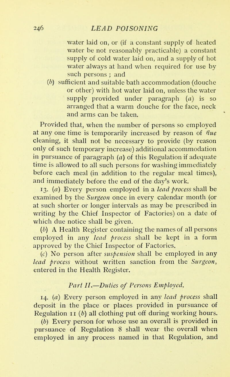 water laid on, or (if a constant supply of heated water be not reasonably practicable) a constant supply of cold water laid on, and a supply of hot water always at hand when required for use by such persons ; and (b) sufficient and suitable bath accommodation (douche or other) with hot water laid on, unless the water supply provided under paragraph (a) is so arranged that a warm douche for the face, neck and arms can be taken. Provided that, when the number of persons so employed at any one time is temporarily increased by reason of Hue cleaning, it shall not be necessary to provide (by reason only of such temporary increase) additional accommodation in pursuance of paragraph (a) of this Regulation if adequate time is allowed to all such persons for washing immediately before each meal (in addition to the regular meal times), and immediately before the end of the day's work. 13. {a) Every person employed in a lead process shall be examined by the Surgeon once in every calendar month (or at such shorter or longer intervals as may be prescribed in writing by the Chief Inspector of Factories) on a date of which due notice shall be given. (b) A Health Register containing the names of all persons employed in any lead process shall be kept in a form approved by the Chief Inspector of Factories. (c) No person after suspension shall be employed in any lead process without written sanction from the Surgeon, entered in the Health Register. Part II.—Duties of Persons Employed. 14. (a) Every person employed in any lead process shall deposit in the place or places provided in pursuance of Regulation 11 (b) all clothing put off during working hours. (b) Every person for whose use an overall is provided in pursuance of Regulation 8 shall wear the overall when employed in any process named in that Regulation, and