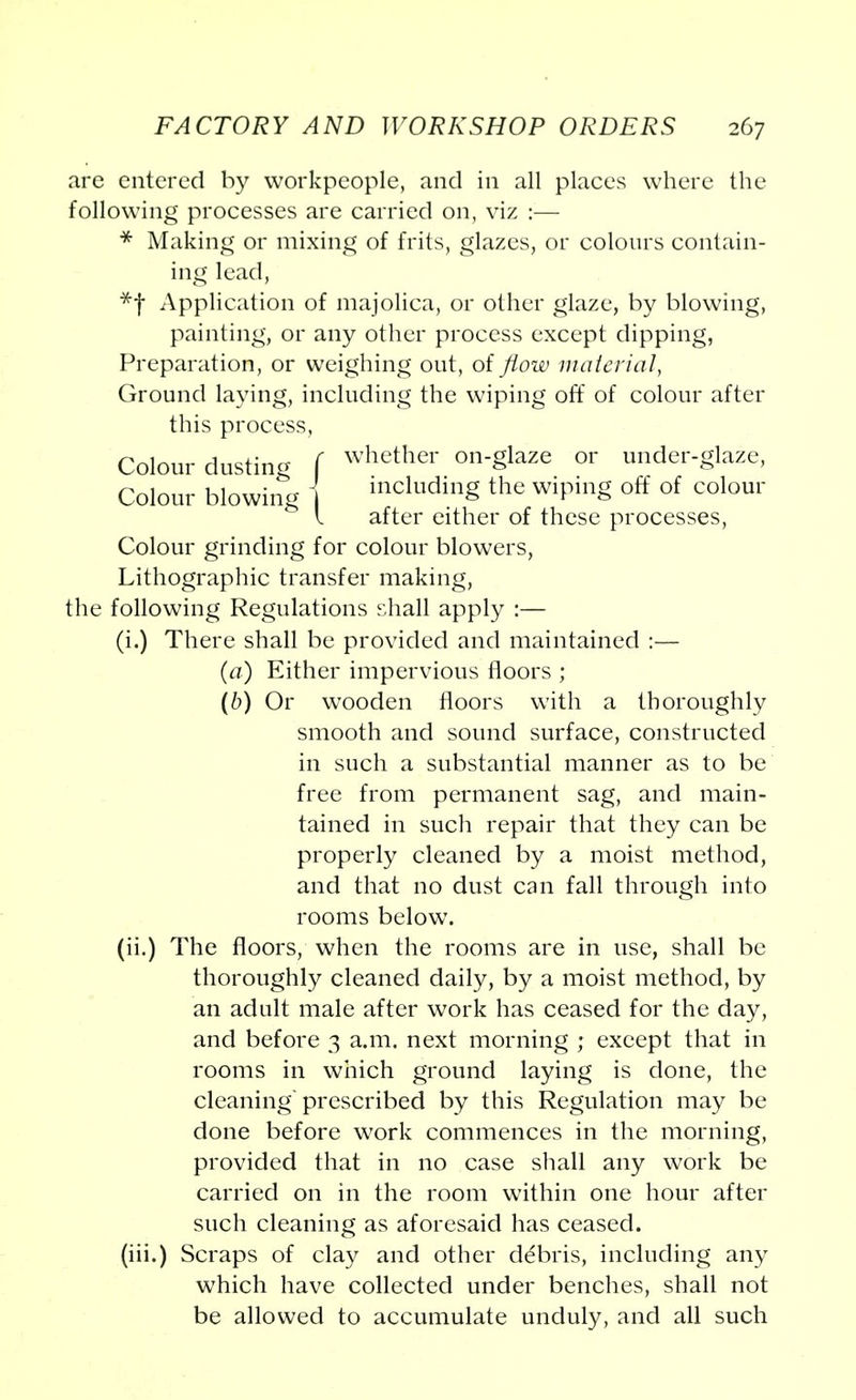 arc entered by workpeople, and in all places where the following processes are carried on, viz :— * Making or mixing of frits, glazes, or colours contain- ing lead, *f Application of majolica, or other glaze, by blowing, painting, or any other process except dipping, Preparation, or weighing out, of flow material, Ground laying, including the wiping off of colour after this process, Colour dusting f whether on§laze or nder-glaze, Colour blowing 1 including the wiping off of colour I after either of these processes, Colour grinding for colour blowers, Lithographic transfer making, the following Regulations shall apply :— (i.) There shall be provided and maintained :— (a) Either impervious floors ; (b) Or wooden floors with a thoroughly smooth and sound surface, constructed in such a substantial manner as to be free from permanent sag, and main- tained in such repair that they can be properly cleaned by a moist method, and that no dust can fall through into rooms below. (ii.) The floors, when the rooms are in use, shall be thoroughly cleaned daily, by a moist method, by an adult male after work has ceased for the day, and before 3 a.m. next morning ; except that in rooms in which ground laying is done, the cleaning prescribed by this Regulation may be done before work commences in the morning, provided that in no case shall any work be carried on in the room within one hour after such cleaning as aforesaid has ceased. (iii.) Scraps of clay and other de'bris, including any which have collected under benches, shall not be allowed to accumulate unduly, and all such