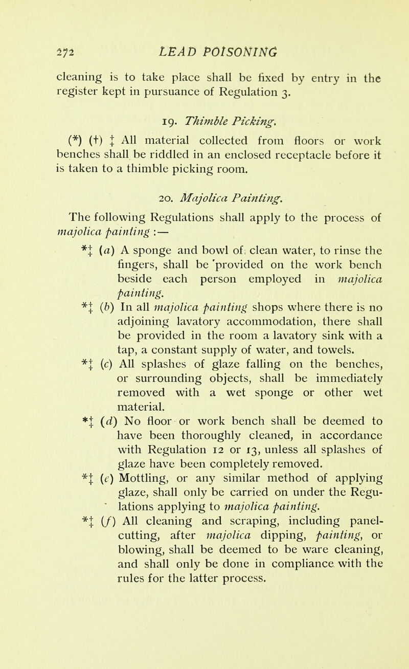 cleaning is to take place shall be fixed by entry in the register kept in pursuance of Regulation 3. 19. Thimble Picking. (*) (t) I All material collected from floors or work benches shall be riddled in an enclosed receptacle before it is taken to a thimble picking room. 20. Majolica Painting. The following Regulations shall apply to the process of majolica painting :— *% {a) A sponge and bowl of, clean water, to rinse the fingers, shall be 'provided on the work bench beside each person employed in majolica painting. *J (b) In all majolica painting shops where there is no adjoining lavatory accommodation, there shall be provided in the room a lavatory sink with a tap, a constant supply of water, and towels. *| (c) All splashes of glaze falling on the benches, or surrounding objects, shall be immediately removed with a wet sponge or other wet material. *l (d) No floor or work bench shall be deemed to have been thoroughly cleaned, in accordance with Regulation 12 or 13, unless all splashes of glaze have been completely removed. *{ {e) Mottling, or any similar method of applying glaze, shall only be carried on under the Regu- lations applying to majolica painting. *t (/) All cleaning and scraping, including panel- cutting, after majolica dipping, painting, or blowing, shall be deemed to be ware cleaning, and shall only be done in compliance with the rules for the latter process.