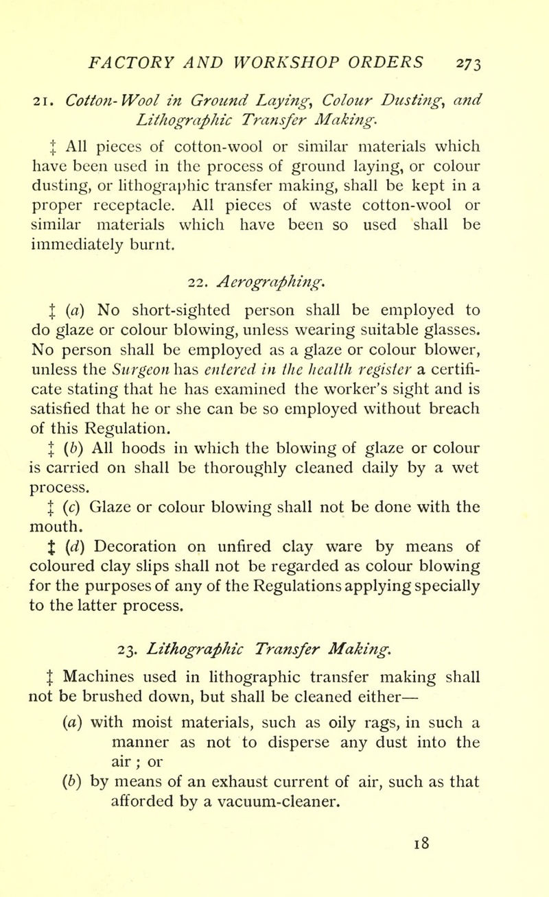 21. Cotton-Wool in Ground Laying, Colour Dusti?ig, and Lithographic Transfer Making. % All pieces of cotton-wool or similar materials which have been used in the process of ground laying, or colour dusting, or lithographic transfer making, shall be kept in a proper receptacle. All pieces of waste cotton-wool or similar materials which have been so used shall be immediately burnt. 22. Aerographing. I (a) No short-sighted person shall be employed to do glaze or colour blowing, unless wearing suitable glasses. No person shall be employed as a glaze or colour blower, unless the Surgeon has entered in the health register a certifi- cate stating that he has examined the worker's sight and is satisfied that he or she can be so employed without breach of this Regulation. I (b) All hoods in which the blowing of glaze or colour is carried on shall be thoroughly cleaned daily by a wet process. J (c) Glaze or colour blowing shall not be done with the mouth. X (d) Decoration on unfired clay ware by means of coloured clay slips shall not be regarded as colour blowing for the purposes of any of the Regulations applying specially to the latter process. 23. Lithographic Transfer Making. % Machines used in lithographic transfer making shall not be brushed down, but shall be cleaned either— (a) with moist materials, such as oily rags, in such a manner as not to disperse any dust into the air ; or (6) by means of an exhaust current of air, such as that afforded by a vacuum-cleaner. 18