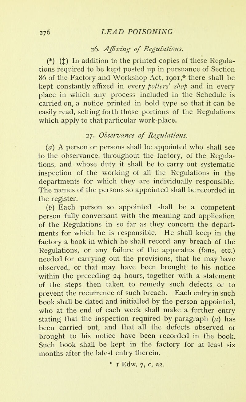 26. Affixing of Regulations. (*) {%) In addition to the printed copies of these Regula- tions required to be kept posted up in pursuance of Section 86 of the Factory and Workshop Act, 1901* there shall be kept constantly affixed in every potters' shop and in every place in which any process included in the Schedule is carried on, a notice printed in bold type so that it can be easily read, setting forth those portions of the Regulations which apply to that particular work-place. 27. Observance of Regulations. (a) A person or persons shall be appointed who shall see to the observance, throughout the factory, of the Regula- tions, and whose duty it shall be to carry out systematic inspection of the working of all the Regulations in the departments for which they are individually responsible. The names of the persons so appointed shall be recorded in the register. (b) Each person so appointed shall be a competent person fully conversant with the meaning and application of the Regulations in so far as they concern the depart- ments for which he is responsible. He shall keep in the factory a book in which he shall record any breach of the Regulations, or any failure of the apparatus (fans, etc.) needed for carrying out the provisions, that he may have observed, or that may have been brought to his notice within the preceding 24 hours, together with a statement of the steps then taken to remedy such defects or to prevent the recurrence of such breach. Each entry in such book shall be dated and initialled by the person appointed, who at the end of each week shall make a further entry stating that the inspection required by paragraph (a) has been carried out, and that all the defects observed or brought to his notice have been recorded in the book. Such book shall be kept in the factory for at least six months after the latest entry therein. * 1 Edw. 7, c. 22.