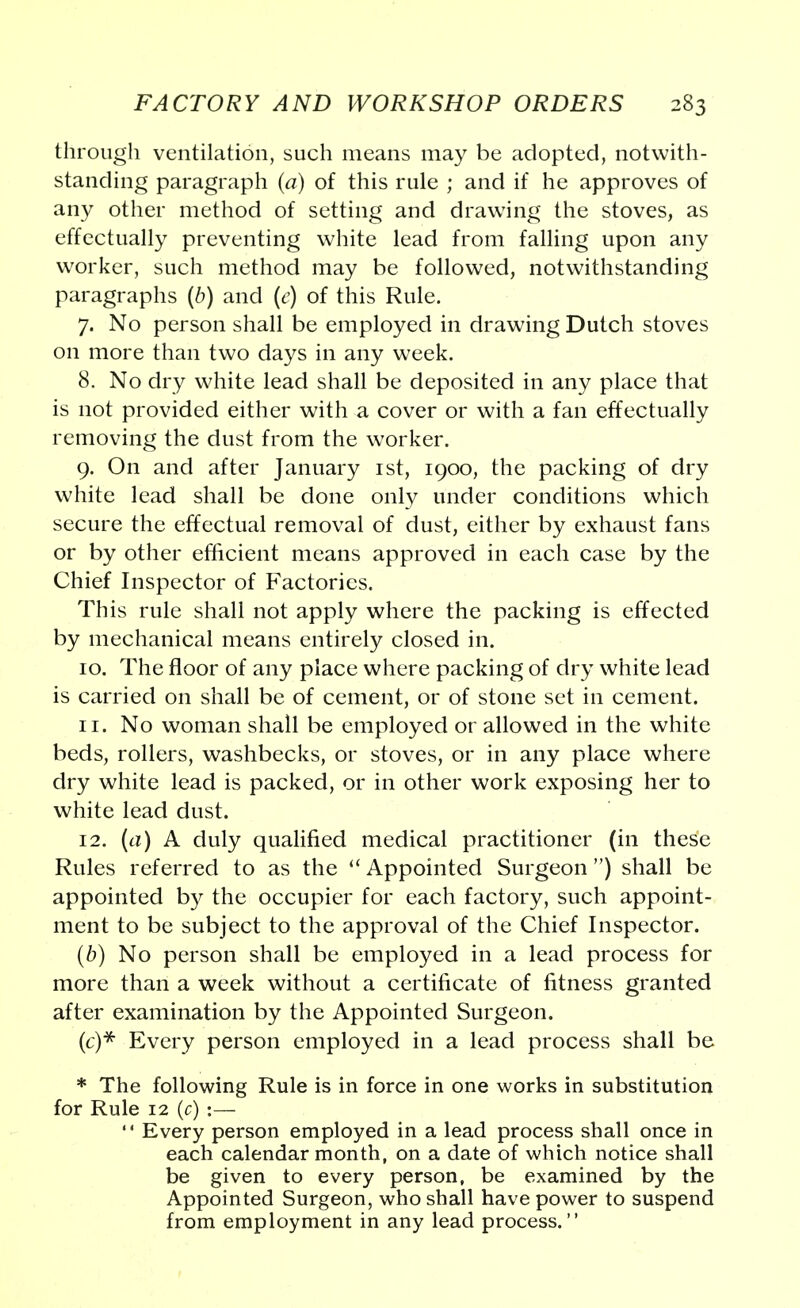 through ventilation, such means may be adopted, notwith- standing paragraph (a) of this rule ; and if he approves of any other method of setting and drawing the stoves, as effectually preventing white lead from falling upon any worker, such method may be followed, notwithstanding paragraphs (b) and (e) of this Rule. 7. No person shall be employed in drawing Dutch stoves on more than two days in any week. 8. No dry white lead shall be deposited in any place that is not provided either with a cover or with a fan effectually removing the dust from the worker. 9. On and after January 1st, 1900, the packing of dry white lead shall be done only under conditions which secure the effectual removal of dust, either by exhaust fans or by other efficient means approved in each case by the Chief Inspector of Factories. This rule shall not apply where the packing is effected by mechanical means entirely closed in. 10. The floor of any place where packing of dry white lead is carried on shall be of cement, or of stone set in cement. 11. No woman shall be employed or allowed in the white beds, rollers, washbecks, or stoves, or in any place where dry white lead is packed, or in other work exposing her to white lead dust. 12. (a) A duly qualified medical practitioner (in these Rules referred to as the  Appointed Surgeon ) shall be appointed by the occupier for each factory, such appoint- ment to be subject to the approval of the Chief Inspector. (b) No person shall be employed in a lead process for more than a week without a certificate of fitness granted after examination by the Appointed Surgeon. (c) * Every person employed in a lead process shall be * The following Rule is in force in one works in substitution for Rule 12 (c) :—  Every person employed in a lead process shall once in each calendar month, on a date of which notice shall be given to every person, be examined by the Appointed Surgeon, who shall have power to suspend from employment in any lead process.