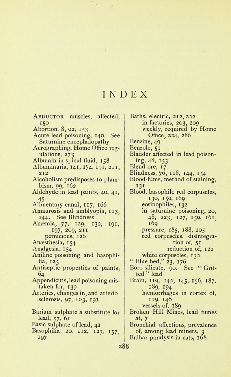 INDEX Abductor muscles, affected, 150 Abortion, 8, 92, 153 Acute lead poisoning, 140. See Saturnine encephalopathy Aerographing, Home Office reg- ulations, 273 Albumin in spinal fluid, 158 Albuminuria, 141, 174, 191, 211, 212 Alcoholism predisposes to plum- bism, 99, 162 Aldehyde in lead paints, 40, 41, 45 Alimentary canal, 117, 166 Amaurosis and amblyopia, 113, 144. See Blindness Anaemia, 77, 129, 132, 191, 197, 209, 211 pernicious, 126 Anaesthesia, 154 Analgesia, 154 Aniline poisoning and basophi- lia, 125 Antiseptic properties of paints, 64 Appendicitis, lead poisoning mis- taken for, 139 Arteries, changes in, and arterio sclerosis, 97, 103, 191 Barium sulphate a substitute for lead, 57, 61 Basic sulphate of lead, 41 Basophilia, 20, 112, 123, 157, 197 Baths, electric, 212,222 in factories, 203, 209 weekly, required by Home Office, 224, 286 Benzine, 49 Benzole, 51 Bladder affected in lead poison- ing, 48, 153 Blend ore, 17 Blindness, 76, 118, 144, 154 Blood-films, method of staining, 131 Blood, basophile red corpuscles, 130, 159, 169 eosinophiles, 132 in saturnine poisoning, 20, 48, 123, 127, 159, 161, 169 pressure, 185, 188, 205 red corpuscles, disintegra- tion of, 51 reduction of, 122 white corpuscles, 132  Blue bed, 23, 176 Boro-silicate, 90. See  Grit- ted  lead Brain, 119, 142, 145, 156, 187, 189, 194 haemorrhages in cortex of, 119, 146 vessels of, 189 Broken Hill Mines, lead fumes at, 7 Bronchial affections, prevalence of, among lead miners, 3 Bulbar paralysis in cats, 168