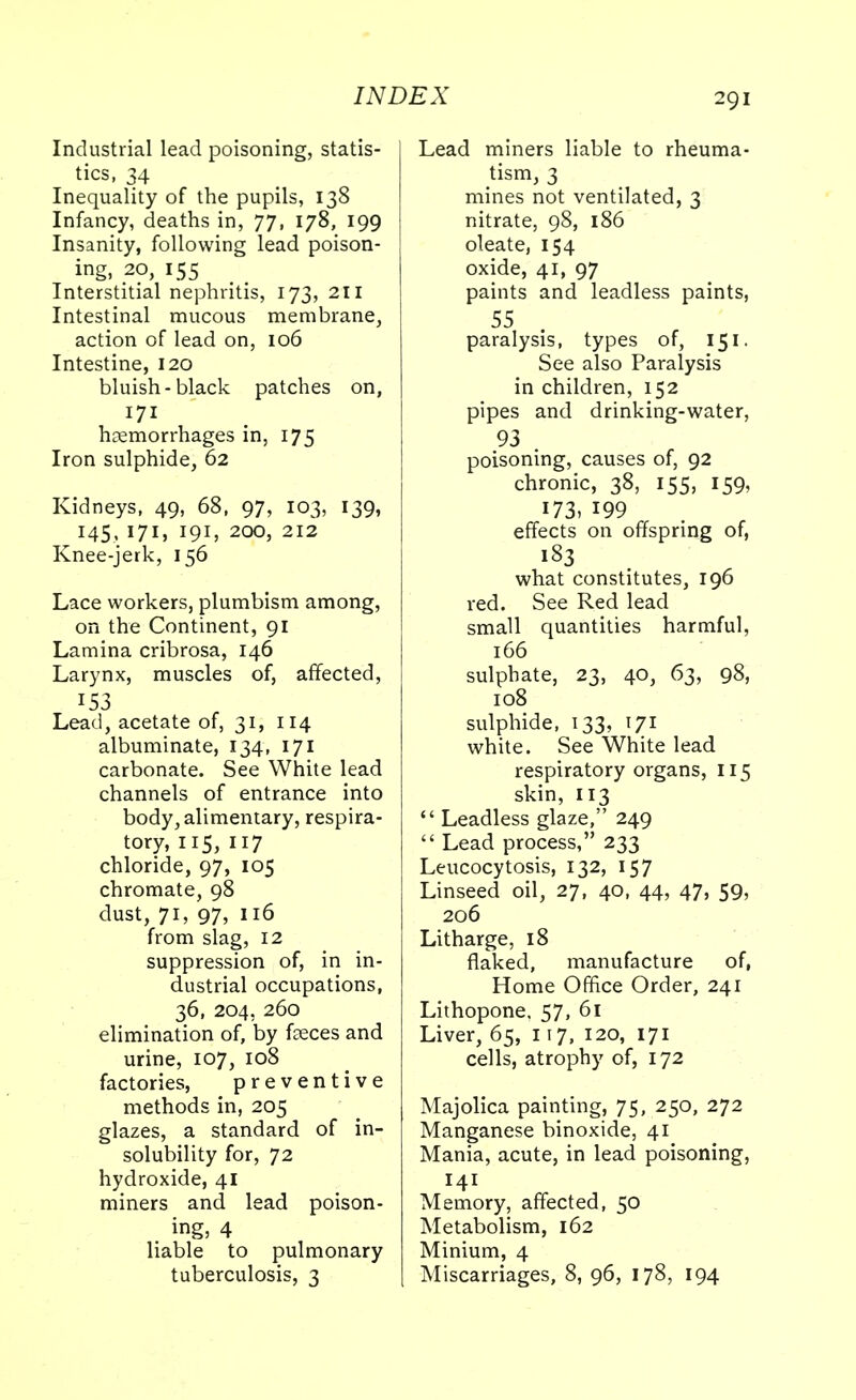 Industrial lead poisoning, statis- tics, 34 Inequality of the pupils, 138 Infancy, deaths in, 77, 178, 199 Insanity, following lead poison- ing, 20, 155 Interstitial nephritis, 173, 211 Intestinal mucous membrane, action of lead on, 106 Intestine, 120 bluish-black patches on, 171 haemorrhages in, 175 Iron sulphide, 62 Kidneys, 49, 68, 97, 103, 139, 145, 171, 191, 200, 212 Knee-jerk, 156 Lace workers, plumbism among, on the Continent, 91 Lamina cribrosa, 146 Larynx, muscles of, affected, 153 Lead, acetate of, 31, 114 albuminate, 134, 171 carbonate. See White lead channels of entrance into body, alimentary, respira- tory, 115, 117 chloride, 97, 105 chromate, 98 dust, 71, 97, 116 from slag, 12 suppression of, in in- dustrial occupations, 36, 204, 260 elimination of, by feces and urine, 107, 108 factories, preventive methods in, 205 glazes, a standard of in- solubility for, 72 hydroxide, 41 miners and lead poison- ing, 4 liable to pulmonary tuberculosis, 3 Lead miners liable to rheuma- tism, 3 mines not ventilated, 3 nitrate, 98, 186 oleate, 154 oxide, 41, 97 paints and leadless paints, 55 paralysis, types of, 151. See also Paralysis in children, 152 pipes and drinking-water, 93 . poisoning, causes of, 92 chronic, 38, 155, 159, 173, 199 effects on offspring of, 183 what constitutes, 196 red. See Red lead small quantities harmful, 166 sulphate, 23, 40, 63, 98, 108 sulphide, 133, 171 white. See White lead respiratory organs, 115 skin, 113  Leadless glaze, 249  Lead process, 233 Leucocytosis, 132, 157 Linseed oil, 27, 40, 44, 47, 59, 206 Litharge, 18 flaked, manufacture of, Home Office Order, 241 Lithopone, 57, 61 Liver, 65, 117, 120, 171 cells, atrophy of, 172 Majolica painting, 75, 250, 272 Manganese binoxide, 41 Mania, acute, in lead poisoning, 141 Memory, affected, 50 Metabolism, 162 Minium, 4 Miscarriages, 8, 96, 178, 194