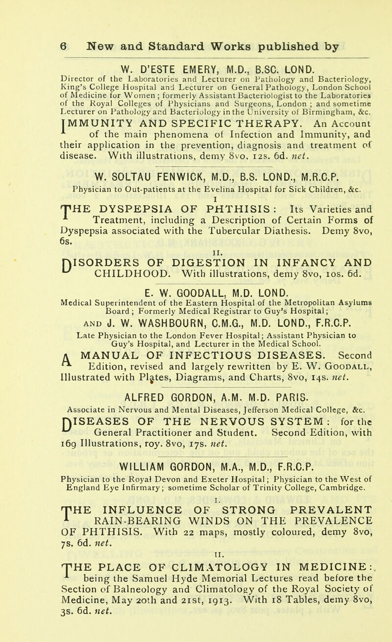 W. D'ESTE EMERY, M.D., B.SC. LOND. Director of the Laboratories and Lecturer on Pathology and Bacteriology, King's College Hospital and Lecturer on General Pathology, London School of Medicine for Women ; formerly Assistant Bacteriologist to the Laboratories of the Royal Colleges of Physicians and Surgeons, London ; and sometime Lecturer on Pathology and Bacteriology in the University of Birmingham, &c. IMMUNITY AND SPECIFIC THERAPY. An Account of the main phenomena of Infection and Immunity, and their application in the prevention, diagnosis and treatment of disease. With illustrations, demy 8vo, 12s. 6d. net. W. SOLTAU FENWICK, M.D., B.S. LOND., M.R.C.P. Physician to Out-patients at the Evelina Hospital for Sick Children, &c. I THE DYSPEPSIA OF PHTHISIS: Its Varieties and Treatment, including a Description of Certain Forms of Dyspepsia associated with the Tubercular Diathesis. Demy 8vo, 6s. 11. DISORDERS OF DIGESTION IN INFANCY AND U CHILDHOOD. With illustrations, demy 8vo, 10s. 6d. E. W. GOODALL, M.D. LOND. Medical Superintendent of the Eastern Hospital of the Metropolitan Asylums Board ; Formerly Medical Registrar to Guy's Hospital; and J. W. WASHBOURN, C.M.G., M.D. LOND., F.R.C.P. Late Physician to the London Fever Hospital; Assistant Physician to Guy's Hospital, and Lecturer in the Medical School. A MANUAL OF INFECTIOUS DISEASES. Second ^ Edition, revised and largely rewritten by E. W. Goodall, Illustrated with Plates, Diagrams, and Charts, 8vo, 14s. net. ALFRED GORDON, A.M. M.D. PARIS. Associate in Nervous and Mental Diseases, Jefferson Medical College, &c. HISEASES OF THE NERVOUS SYSTEM : for the General Practitioner and Student. Second Edition, with i6g Illustrations, roy. 8vo, 17s. net. WILLIAM GORDON, M.A., M.D., F.R.C.P. Physician to the Royal Devon and Exeter Hospital; Physician to the West of England Eye Infirmary; sometime Scholar of Trinity College, Cambridge. I. THE INFLUENCE OF STRONG PREVALENT 1 RAIN-BEARING WINDS ON THE PREVALENCE OF PHTHISIS. With 22 maps, mostly coloured, demy 8vo, 7s. 6d. net. it: HHHE PLACE OF CLIMATOLOGY IN MEDICINE: being the Samuel Hyde Memorial Lectures read before the Section of Balneology and Climatology of the Royal Society of Medicine, May 20th and 21st, 1913. With 18 Tables, demy 8vo, 3s. 6d. net.