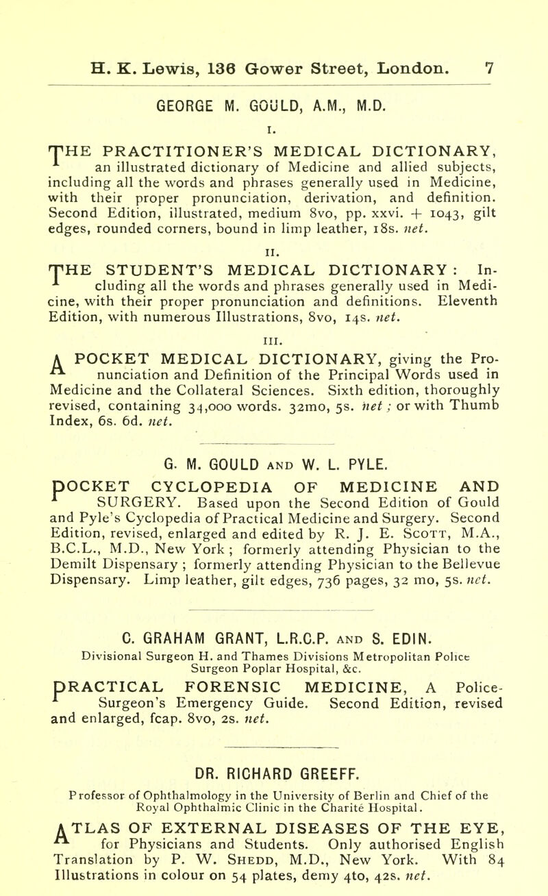 GEORGE M. GOULD, A.M., M.D. THE PRACTITIONER'S MEDICAL DICTIONARY, an illustrated dictionary of Medicine and allied subjects, including all the words and phrases generally used in Medicine, with their proper pronunciation, derivation, and definition. Second Edition, illustrated, medium 8vo, pp. xxvi. + 1043, gilt edges, rounded corners, bound in limp leather, 18s. net. 11. TTHE STUDENT'S MEDICAL DICTIONARY : In- A eluding all the words and phrases generally used in Medi- cine, with their proper pronunciation and definitions. Eleventh Edition, with numerous Illustrations, 8vo, 14s. net. A POCKET MEDICAL DICTIONARY, giving the Pro- nunciation and Definition of the Principal Words used in Medicine and the Collateral Sciences. Sixth edition, thoroughly revised, containing 34,000 words. 32mo, 5s. net; or with Thumb Index, 6s. 6d. net. G. M. GOULD and W. L PYLE. DOCKET CYCLOPEDIA OF MEDICINE AND 1 SURGERY. Based upon the Second Edition of Gould and Pyle's Cyclopedia of Practical Medicine and Surgery. Second Edition, revised, enlarged and edited by R.J. E. Scott, M.A., B.C.L., M.D., New York ; formerly attending Physician to the Demilt Dispensary ; formerly attending Physician to the Bellevue Dispensary. Limp leather, gilt edges, 736 pages, 32 mo, 5s. net. C. GRAHAM GRANT, LR.C.P. and S. EDIN. Divisional Surgeon H. and Thames Divisions Metropolitan Police Surgeon Poplar Hospital, &c. DRACTICAL FORENSIC MEDICINE, A Police- Surgeon's Emergency Guide. Second Edition, revised and enlarged, fcap. 8vo, 2s. net. DR. RICHARD GREEFF. Professor of Ophthalmology in the University of Berlin and Chief of the Royal Ophthalmic Clinic in the Charite Hospital. ATLAS OF EXTERNAL DISEASES OF THE EYE,  for Physicians and Students. Only authorised English Translation by P. W. Shedd, M.D., New York. With 84 Illustrations in colour on 54 plates, demy 4to, 42s. net.